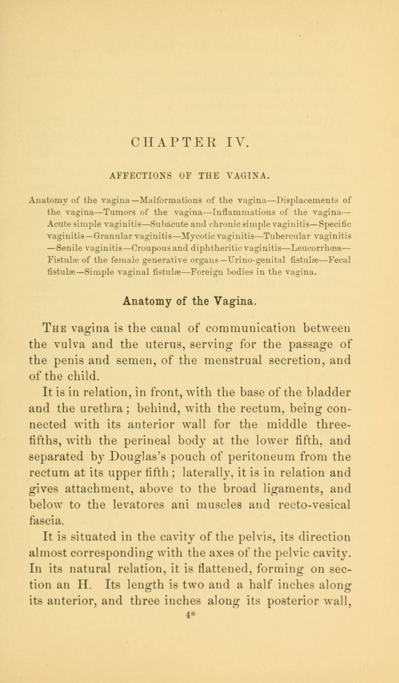 CHAPTER IV. AFFECTIONS OF THE VAGINA. Anatomy of the vagina—Malformations of the vagina—Displacements of the vagina—Tumors of the vagina—Inflammations of the vagina— Acute simple vaginitis—Subacute and chronic simple vaginitis—Specific vaginitis—Granular vaginitis—Mycotic vaginitis—Tubercular vaginitis —Senile vaginitis—Croupous and diphtheritic vaginitis—Leucorrhoea— Fistulas of the female generative organs—Urino-genital fistulse—Fecal fistula?—Simple vaginal fistulas—Foreign bodies in the vagina. Anatomy of the Vagina. The vagina is the canal of communication between the vulva and the uterus, serving for the passage of the penis and semen, of the menstrual secretion, and of the child. It is in relation, in front, with the base of the bladder and the urethra; behind, with the rectum, being con- nected with its anterior wall for the middle three- fifths, with the perineal body at the lower fifth, and separated by Douglas's pouch of peritoneum from the rectum at its upper fifth ; laterally, it is in relation and gives attachment, above to the broad ligaments, and below to the levatores ani muscles and recto-vesical fascia. It is situated in the cavity of the pelvis, its direction almost corresponding with the axes of the pelvic cavity. In its natural relation, it is flattened, forming on sec- tion an H. Its length is two and a half inches along its anterior, and three inches along its posterior wall, 4*