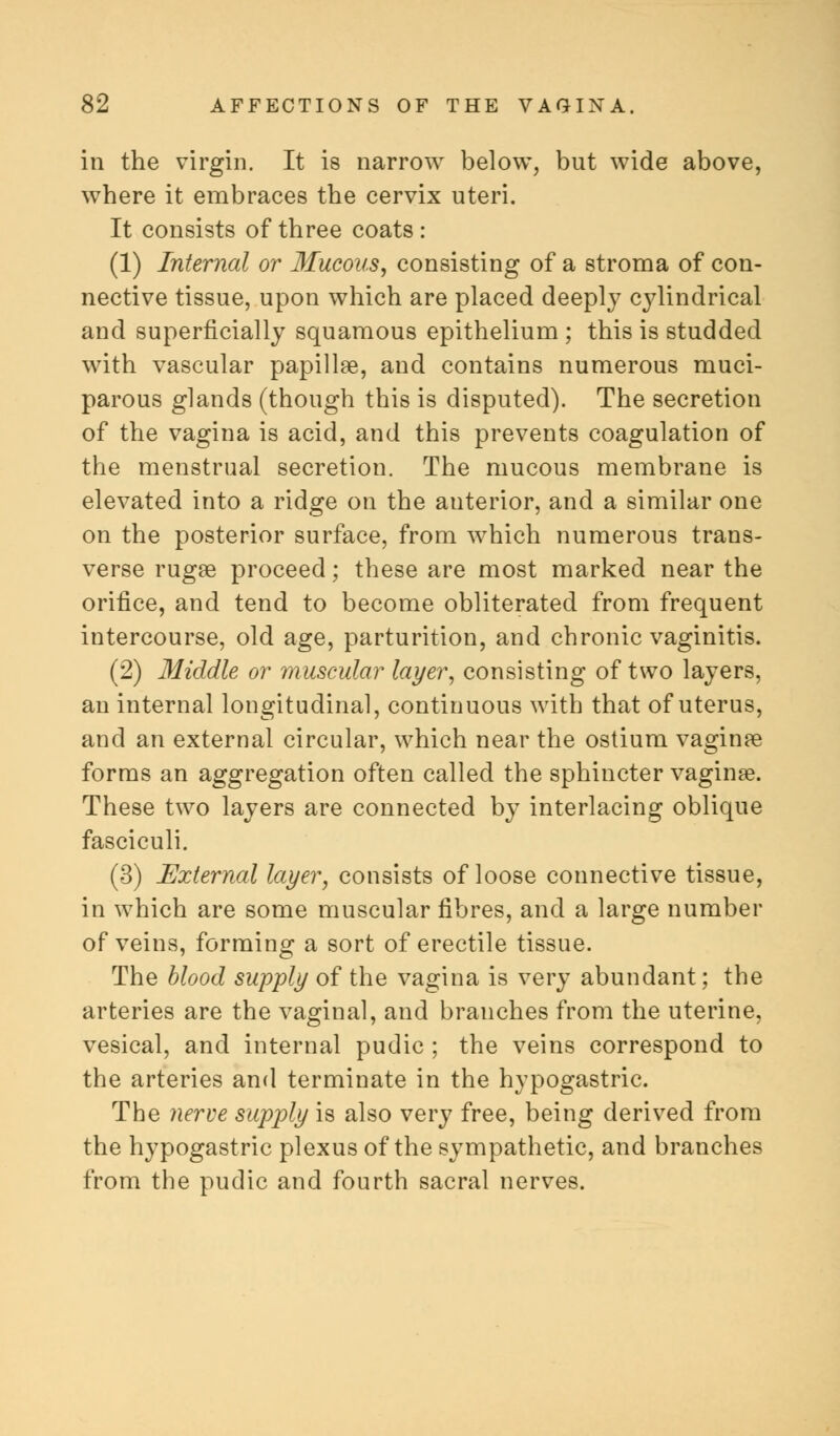 in the virgin. It is narrow below, but wide above, where it embraces the cervix uteri. It consists of three coats : (1) Internal or Mucous, consisting of a stroma of con- nective tissue, upon which are placed deeply cylindrical and superficially squamous epithelium ; this is studded with vascular papillae, and contains numerous muci- parous glands (though this is disputed). The secretion of the vagina is acid, and this prevents coagulation of the menstrual secretion. The mucous membrane is elevated into a ridge on the auterior, and a similar one on the posterior surface, from which numerous trans- verse rugae proceed; these are most marked near the orifice, and tend to become obliterated from frequent intercourse, old age, parturition, and chronic vaginitis. (2) Middle or muscular layer, consisting of two layers, an internal longitudinal, continuous with that of uterus, and an external circular, which near the ostium vaginae forms an aggregation often called the sphincter vaginae. These two layers are connected by interlacing oblique fasciculi. (3) External layer, consists of loose connective tissue, in which are some muscular fibres, and a large number of veins, forming a sort of erectile tissue. The blood supply of the vagina is very abundant; the arteries are the vaginal, and branches from the uterine, vesical, and internal pudic ; the veins correspond to the arteries and terminate in the hypogastric. The nerve supply is also very free, being derived from the hypogastric plexus of the sympathetic, and branches from the pudic and fourth sacral nerves.