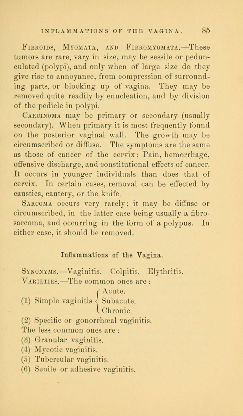 Fibroids, Myomata, and Fibromyomata.—These tumors are rare, vary in size, may be sessile or pedun- culated (polypi), and only when of large size do they give rise to annoyance, from compression of surround- ing parts, or blocking up of vagina. They may be removed quite readily by enucleation, and by division of the pedicle in polypi. Carcinoma may be primary or secondary (usually secondary). When primary it is most frequently found on the posterior vaginal wall. The growth may be circumscribed or diffuse. The symptoms are the same as those of cancer of the cervix: Pain, hemorrhage, offensive discharge, and constitutional effects of cancer. It occurs in younger individuals than does that of cervix. In certain cases, removal can be effected by caustics, cautery, or the knife. Sarcoma occurs very rarely; it may be diffuse or circumscribed, in the latter case being usually a fibro- sarcoma, and occurring in the form of a polypus. In either case, it should be removed. Inflammations of the Vagina. Synonyms.—Vaginitis. Colpitis. Elythritis. Varieties.—The common ones are : c Acute. (1) Simple vaginitis < Subacute. I Chronic. (2) Specific or gonorrheal vaginitis. The less common ones are : (3) Granular vaginitis. (4) Mycotic vaginitis. (5) Tubercular vaginitis. (fi) Senile or adhesive vaginitis.