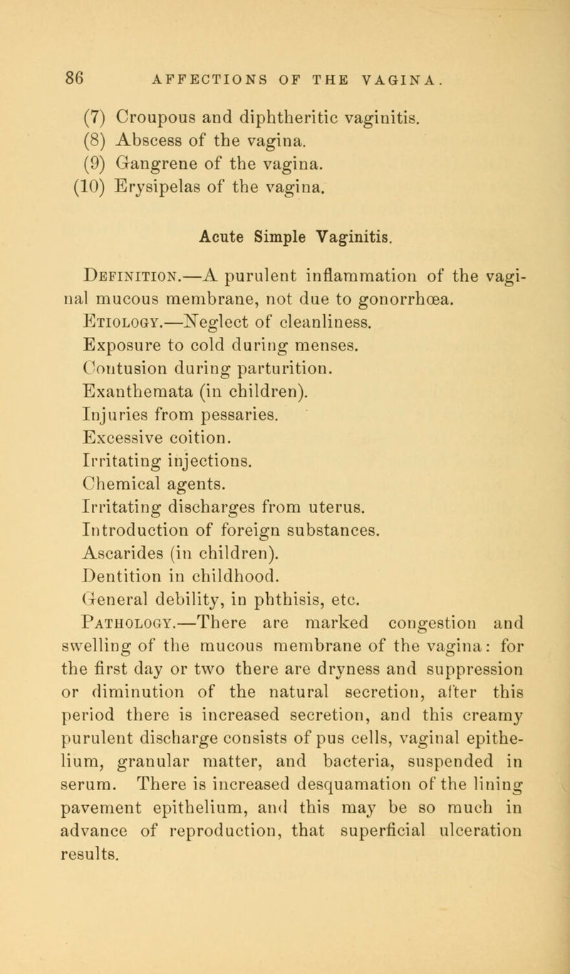(7) Croupous and diphtheritic vaginitis. (8) Abscess of the vagina. (9) G-angrene of the vagina. (10) Erysipelas of the vagina. Acute Simple Vaginitis. Definition.—A purulent inflammation of the vagi- nal mucous membrane, not due to gonorrhoea. Etiology.—Neglect of cleanliness. Exposure to cold during menses. Contusion during parturition. Exanthemata (in children). Injuries from pessaries. Excessive coition. Irritating injections. Chemical agents. Irritating discharges from uterus. Introduction of foreign substances. Ascarides (in children). Dentition in childhood. General debility, in phthisis, etc. Pathology.—There are marked congestion and swelling of the mucous membrane of the vagina: for the first day or two there are dryness and suppression or diminution of the natural secretion, after this period there is increased secretion, and this creamy purulent discharge consists of pus cells, vaginal epithe- lium, granular matter, and bacteria, suspended in serum. There is increased desquamation of the lining pavement epithelium, and this may be so much in advance of reproduction, that superficial ulceration results.