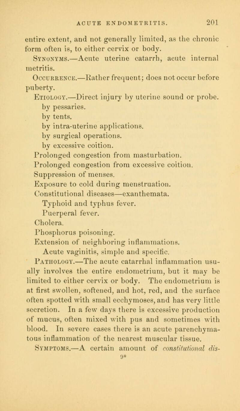 entire extent, and not generally limited, as the chronic form often is, to either cervix or body. Synonyms.—Acute uterine catarrh, acute internal metritis. Occurrence.—Rather frequent; does not occur before puberty. Etiology.—Direct injury by uterine sound or probe, by pessaries, by tents. by intra-uterine applications, by surgical operations, by excessive coition. Prolonged congestion from masturbation. Prolonged congestion from excessive coition. Suppression of menses. Exposure to cold during menstruation. Constitutional diseases—exanthemata. Typhoid and typhus fever. Puerperal fever. Cholera. Phosphorus poisoning. Extension of neighboring inflammations. Acute vaginitis, simple and specific. Pathology.—The acute catarrhal inflammation usu- ally involves the entire endometrium, but it may be limited to either cervix or body. The endometrium is at first swollen, softened, and hot, red, and the surface often spotted with small ecchymoses, and has very little secretion. In a few days there is excessive production of mucus, often mixed with pus and sometimes with blood. In severe cases there is an acute parenchyma- tous inflammation of the nearest muscular tissue. Symptoms.—A certain amount of constitutional dis- 9*