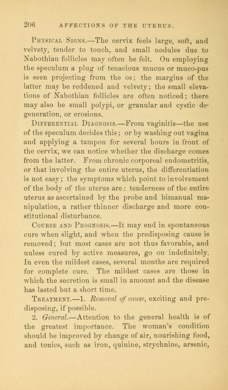 Physical Signs.—The cervix feels large, soft, and velvety, tender to touch, and small nodules due to Xabothian follicles may often be felt. On employing the speculum a plug of tenacious mucus or muco-pus is seen projecting from the os; the margins of the latter may be reddened and velvety; the small eleva- tions of Xabothian follicles are often noticed; there may also be small polypi, or granular and cystic de- generation, or erosions. Differential Diagnosis.—From vaginitis—the use of the speculum decides this ; or by washing out vagina and applying a tampon for several hours in front of the cervix, we can notice whether the discharge comes from the latter. From chronic corporeal endometritis, or that involving the entire uterus, the differentiation is not easy; the symptoms which point to involvement of the body of the uterus are: tenderness of the entire uterus as ascertained by the probe and bimanual ma- nipulation, a rather thinner discharge and more con- stitutional disturbance. Course and Prognosis.—It may end in spontaneous cure when slight, and when the predisposing cause is removed; but most cases are not thus favorable, and unless cured by active measures, go on indefinitely. In even the mildest cases, several months are required for complete cure. The mildest cases are those in which the secretion is small in amount and the disease has lasted but a short time. Treatment.—1. Removal of cause, exciting and pre- disposing, if possible. 2. General.—Attention to the general health is of the greatest importance. The woman's condition should be improved by change of air, nourishing food, and tonics, such as iron, quinine, strychnine, arsenic,