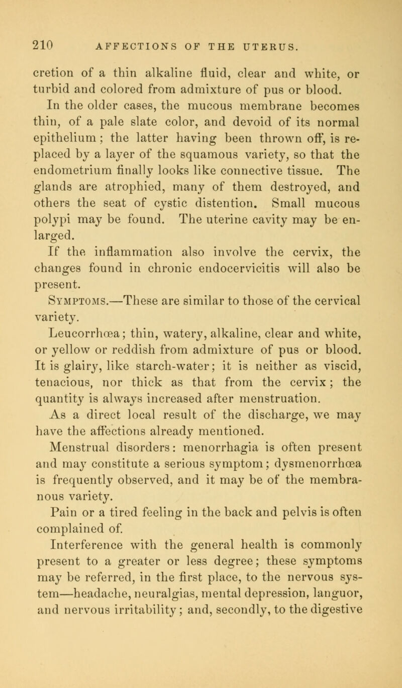 cretion of a thin alkaline fluid, clear and white, or turbid and colored from admixture of pus or blood. In the older cases, the mucous membrane becomes thin, of a pale slate color, and devoid of its normal epithelium ; the latter having been thrown off, is re- placed by a layer of the squamous variety, so that the endometrium finally looks like connective tissue. The glands are atrophied, many of them destroyed, and others the seat of cystic distention. Small mucous polypi may be found. The uterine cavity may be en- larged. If the inflammation also involve the cervix, the changes found in chronic endocervicitis will also be present. Symptoms.—These are similar to those of the cervical variety. Leucorrhoea; thin, watery, alkaline, clear and white, or yellow or reddish from admixture of pus or blood. It is glairy, like starch-water; it is neither as viscid, tenacious, nor thick as that from the cervix; the quantity is always increased after menstruation. As a direct local result of the discharge, we may have the affections already mentioned. Menstrual disorders: menorrhagia is often present and may constitute a serious symptom; dysmenorrhea is frequently observed, and it may be of the membra- nous variety. Pain or a tired feeling in the back and pelvis is often complained of. Interference with the general health is commonly present to a greater or less degree; these symptoms may be referred, in the first place, to the nervous sys- tem—headache, neuralgias, mental depression, languor, and nervous irritability; and, secondly, to the digestive