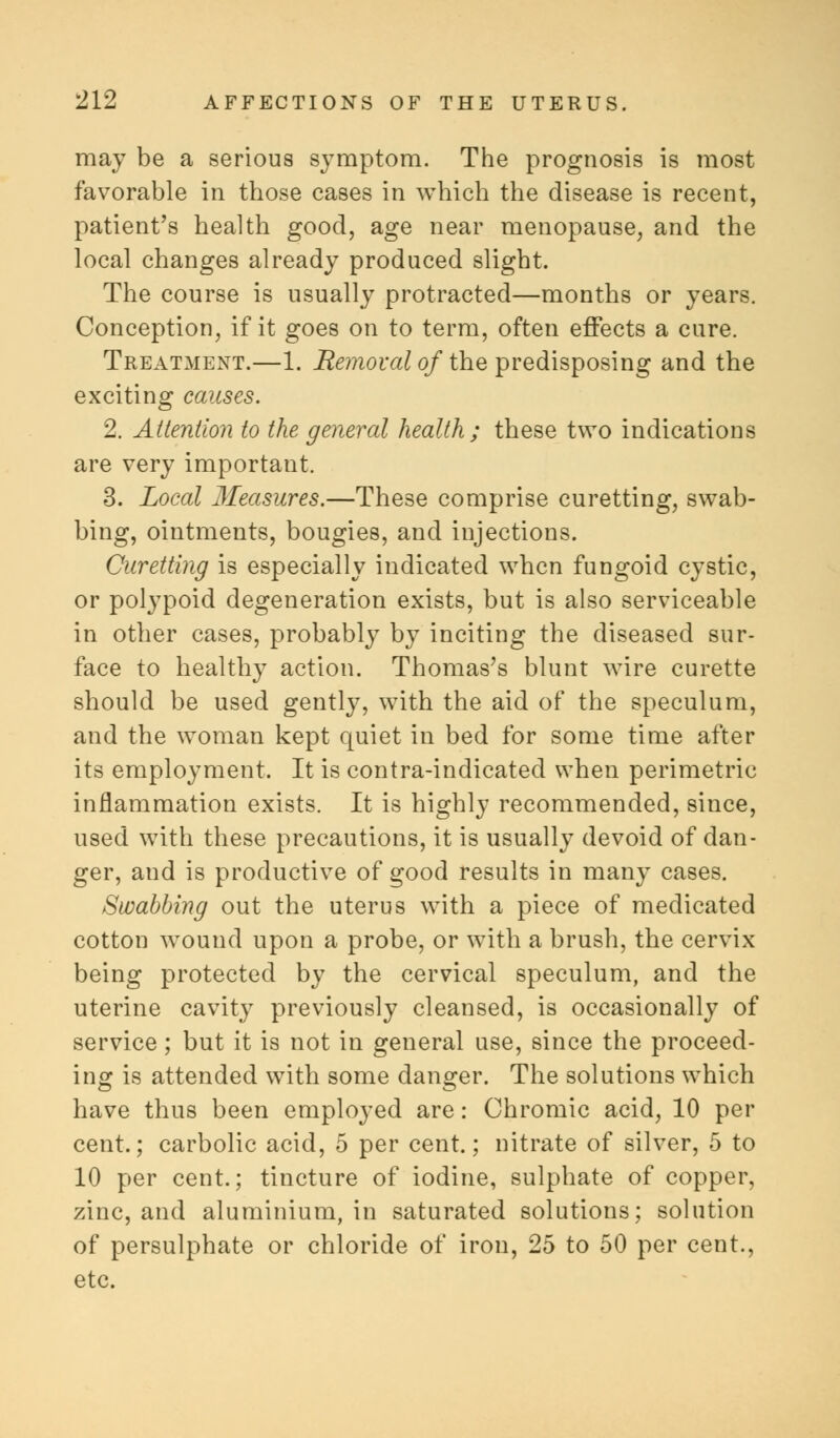 may be a serious symptom. The prognosis is most favorable in those cases in which the disease is recent, patient's health good, age near menopause, and the local changes already produced slight. The course is usually protracted—months or years. Conception, if it goes on to term, often effects a cure. Treatment.—1. Removal of the predisposing and the exciting causes. 2. Attention to the general health ; these two indications are very important. 3. Local Measures.—These comprise curetting, swab- bing, ointments, bougies, and injections. Curetting is especially indicated when fungoid cystic, or polypoid degeneration exists, but is also serviceable in other cases, probably by inciting the diseased sur- face to healthy action. Thomas's blunt wire curette should be used gently, with the aid of the speculum, and the woman kept quiet in bed for some time after its employment. It is contra-indicated when perimetric inflammation exists. It is highly recommended, since, used with these precautions, it is usually devoid of dan- ger, and is productive of good results in many cases. Swabbing out the uterus with a piece of medicated cotton wound upon a probe, or with a brush, the cervix being protected by the cervical speculum, and the uterine cavity previously cleansed, is occasionally of service; but it is not in general use, since the proceed- ing is attended with some danger. The solutions which have thus been employed are: Chromic acid, 10 per cent.; carbolic acid, 5 per cent.; nitrate of silver, 5 to 10 per cent.; tincture of iodine, sulphate of copper, zinc, and aluminium, in saturated solutions; solution of persulphate or chloride of iron, 25 to 50 per cent., etc.