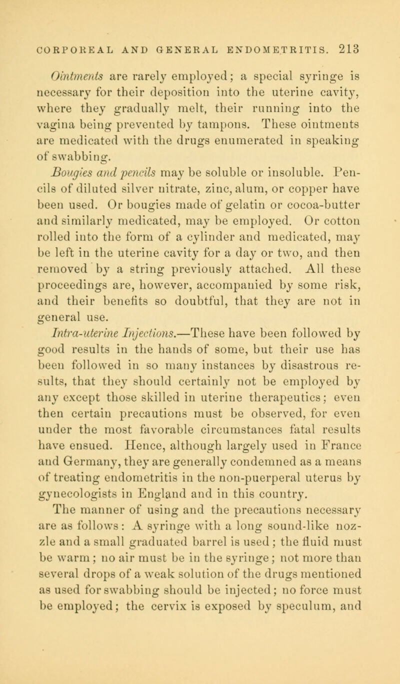 Ointments are rarely employed; a special syringe is necessary for their deposition into the uterine cavity, where they gradually melt, their running into the vagina being prevented by tampons. These ointments are medicated with the drugs enumerated in speaking of swabbing. Bougies and pencils may be soluble or insoluble. Pen- cils of diluted silver nitrate, zinc, alum, or copper have been used. Or bougies made of gelatin or cocoa-butter and similarly medicated, may be employed. Or cotton rolled into the form of a cylinder and medicated, may be left in the uterine cavity for a day or two, and then removed by a string previously attached. All these proceedings are, however, accompanied by some risk, and their benefits so doubtful, that they are not in general use. Infra-uterine Injections.—These have been followed by good results in the hands of some, but their use has been followed in so many instances by disastrous re- sults, that they should certainly not be employed by any except those skilled in uterine therapeutics; even then certain precautions must be observed, for even under the most favorable circumstances fatal results have ensued. Hence, although largely used in France and Germany, they are generally condemned as a means of treating endometritis in the non-puerperal uterus by gynecologists in England and in this country. The manner of using and the precautions necessary are as follows: A syringe with a long sound-like noz- zle and a small graduated barrel is used ; the fluid must be warm ; no air must be in the syringe ; not more than several drops of a weak solution of the drugs mentioned as used for swabbing should be injected; no force must be employed; the cervix is exposed by speculum, and