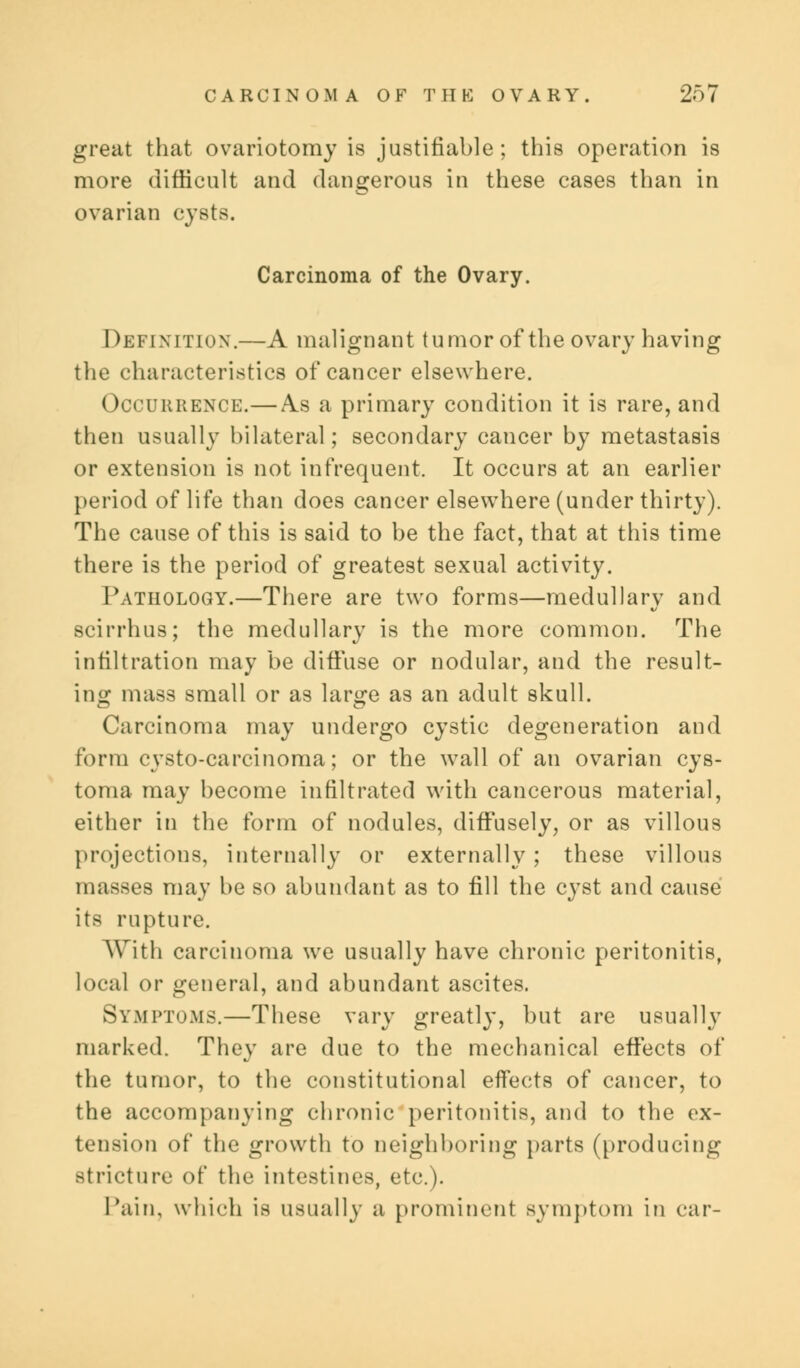 great that ovariotomy is justifiable; this operation is more difficult and dangerous in these cases than in ovarian cysts. Carcinoma of the Ovary. Definition.—A malignant tumor of the ovary having the characteristics of cancer elsewhere. Occurrence.—As a primary condition it is rare, and then usually bilateral; secondary cancer by metastasis or extension is not infrequent. It occurs at an earlier period of life than does cancer elsewhere (under thirty). The cause of this is said to be the fact, that at this time there is the period of greatest sexual activity. Pathology.—There are two forms—medullary and scirrhus; the medullary is the more common. The infiltration may be diffuse or nodular, and the result- ing mass small or as large as an adult skull. Carcinoma may undergo cystic degeneration and form cvsto-carcinoma; or the wall of an ovarian cys- toma may become infiltrated with cancerous material, either in the form of nodules, diffusely, or as villous projections, internally or externally; these villous masses may be so abundant as to fill the cyst and cause its rupture. With carcinoma we usually have chronic peritonitis, local or general, and abundant ascites. Symptoms.—These vary greatly, but are usually marked. They are due to the mechanical effects of the tumor, to the constitutional effects of cancer, to the accompanying chronic peritonitis, and to the ex- tension of the growth to neighboring parts (producing stricture of the intestines, etc.). Tain, which is usually a prominent symptom in oar-