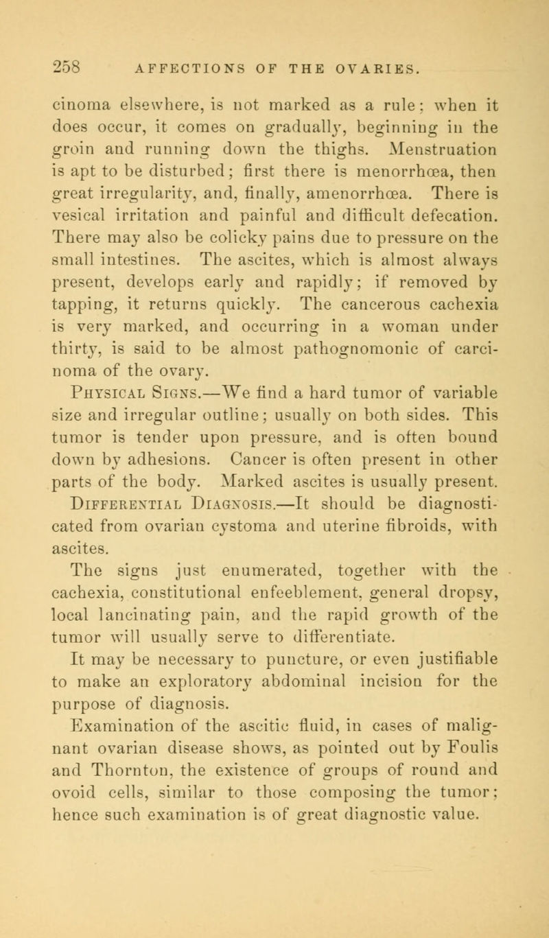 cinoma elsewhere, is not marked as a rule : when it does occur, it comes on gradually, beginning in the groin and running down the thighs. Menstruation is apt to be disturbed; first there is menorrhoea, then great irregularity, and, finally, amenorrhoea. There is vesical irritation and painful and difficult defecation. There may also be colicky pains due to pressure on the small intestines. The ascites, which is almost always present, develops early and rapidly; if removed by tapping, it returns quickly. The cancerous cachexia is very marked, and occurring in a woman under thirty, is said to be almost pathognomonic of carci- noma of the ovary. Physical Signs.—We find a hard tumor of variable size and irregular outline; usually on both sides. This tumor is tender upon pressure, and is often bound down by adhesions. Cancer is often present in other parts of the body. Marked ascites is usually present. Differential Diagnosis.—It should be diagnosti- cated from ovarian cystoma and uterine fibroids, with ascites. The signs just enumerated, together with the cachexia, constitutional enfeeblement, general dropsy, local lancinating pain, and the rapid growth of the tumor will usually serve to differentiate. It may be necessary to puncture, or even justifiable to make an exploratory abdominal incision for the purpose of diagnosis. Kxamination of the ascitic fluid, in cases of malig- nant ovarian disease shows, as pointed out by Foulis and Thornton, the existence of groups of round and ovoid cells, similar to those composing the tumor: hence such examination is of great diagnostic value.