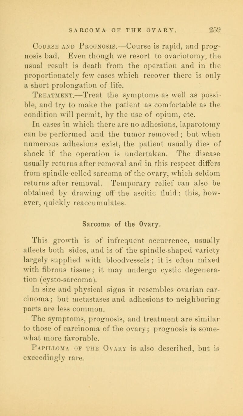 Course and Prognosis.—Course is rapid, and prog- nosis bad. Even though we resort to ovariotomy, the usual result is death from the operation and in the proportionately few cases which recover there is only a short prolongation of life. Treatment.—Treat the symptoms as well as possi- ble, and try to make the patient as comfortable as the condition will permit, by the use of opium, etc. In cases in which there are no adhesions, laparotomy can be performed and the tumor removed ; but when numerous adhesions exist, the patient usually dies of shock if the operation is undertaken. The disease usually returns after removal and in this respect differs from spindle-celled sarcoma of the ovary, which seldom returns after removal. Temporary relief can also be obtained by drawing off the ascitic fluid : this, how- ever, quickly reaccumulates. Sarcoma of the Ovary. This growth is of infrequent occurrence, usually affects both sides, and is of the spindle-shaped variety largely supplied with bloodvessels; it is often mixed with fibrous tissue; it may undergo cystic degenera- tion (cysto-sarcoma). In size and physical signs it resembles ovarian car- cinoma; but metastases and adhesions to neighboring parte are less common. The symptoms, prognosis, and treatment are similar to those of carcinoma of the ovary; prognosis is some- what more favorable. Papilloma of the Ovary is also described, but is exceedingly rare.