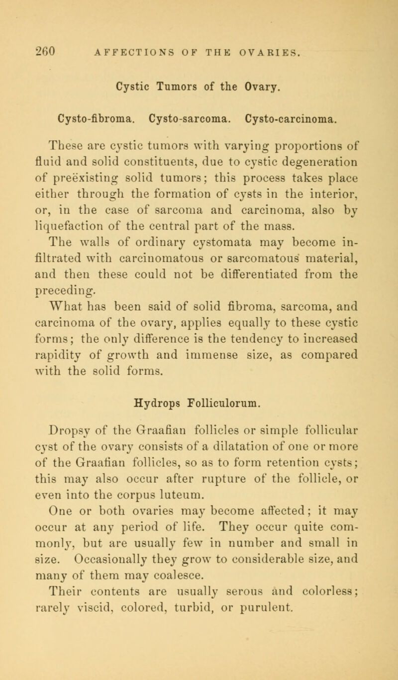 Cystic Tumors of the Ovary. Cysto-fibroma. Cysto-sarcoma. Cysto-carcinoma. These are cystic tumors with varying proportions of fluid and solid constituents, due to cystic degeneration of preexisting solid tumors; this process takes place either through the formation of cysts in the interior, or, in the case of sarcoma and carcinoma, also by liquefaction of the central part of the mass. The walls of ordinary cystomata may become in- filtrated with carcinomatous or sarcomatous material, and then these could not be differentiated from the preceding. What has been said of solid fibroma, sarcoma, and carcinoma of the ovary, applies equally to these cystic forms; the only difference is the tendency to increased rapidity of growth and immense size, as compared with the solid forms. Hydrops Folliculorum. Dropsy of the Graafian follicles or simple follicular cyst of the ovary consists of a dilatation of one or more of the Graafian follicles, so as to form retention cysts; this may also occur after rupture of the follicle, or even into the corpus luteum. One or both ovaries may become affected; it may occur at any period of life. They occur quite com- monly, but are usually few in number and small in size. Occasionally they grow to considerable size, and many of them may coalesce. Their contents are usually serous and colorless; rarely viscid, colored, turbid, or purulent.