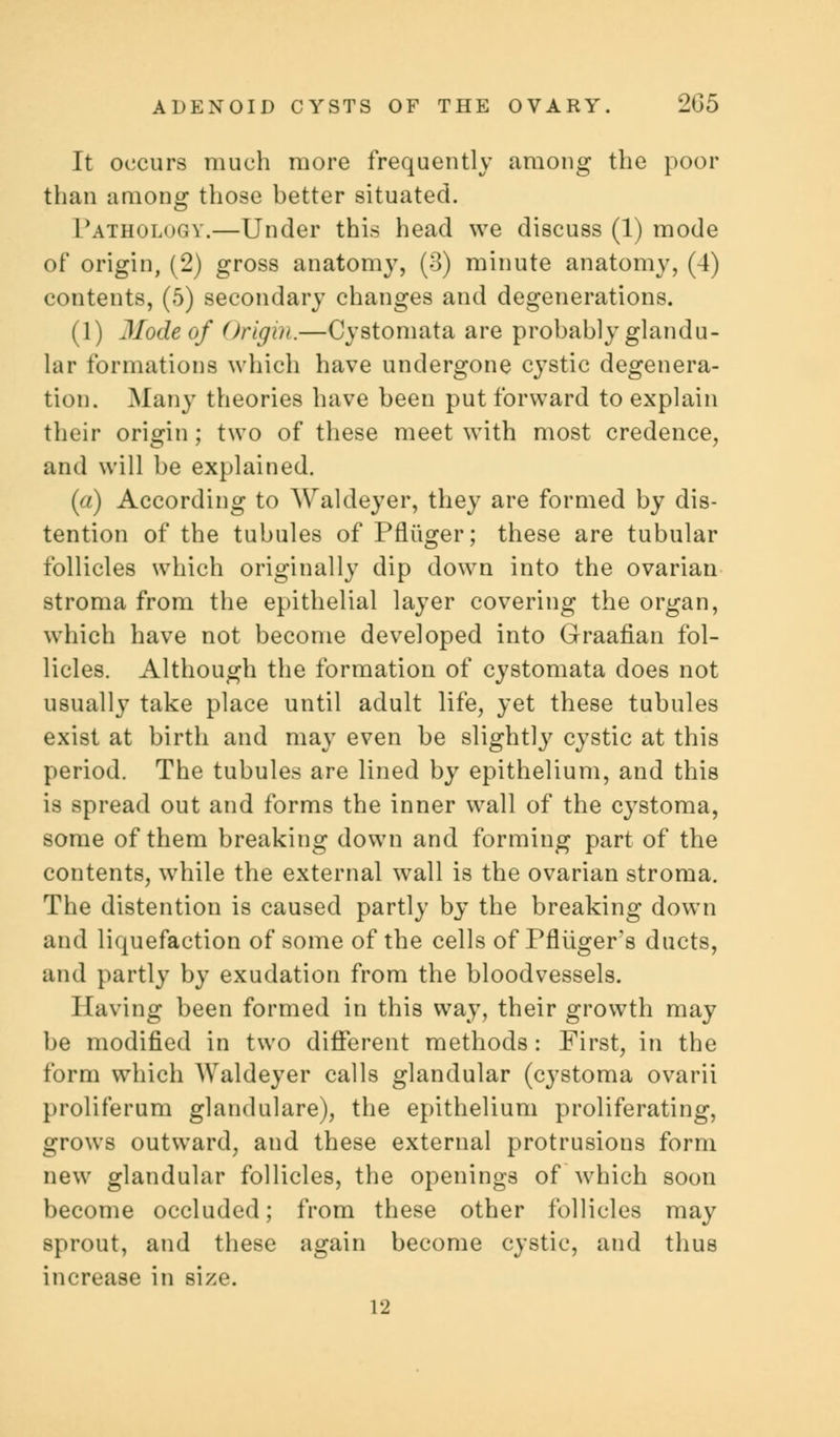 It occurs much more frequently among the poor than among those better situated. Pathology.—Under this head we discuss (1) mode of origin, (2) gross anatomy, (3) minute anatomy, (4) contents, (5) secondary changes and degenerations. (1) Mode of Origin.—Cystomata are probably glandu- lar formations which have undergone cystic degenera- tion. Many theories have been put forward to explain their origin ; two of these meet with most credence, and will be explained. (a) According to Waldeyer, they are formed by dis- tention of the tubules of Pfliiger; these are tubular follicles which originally dip down into the ovarian stroma from the epithelial layer covering the organ, which have not become developed into Graafian fol- licles. Although the formation of cystomata does not usually take place until adult life, yet these tubules exist at birth and may even be slightly cystic at this period. The tubules are lined by epithelium, and this is spread out and forms the inner wall of the cystoma, some of them breaking down and forming part of the contents, while the external wall is the ovarian stroma. The distention is caused partly by the breaking down and liquefaction of some of the cells of Pfliiger's ducts, and partly by exudation from the bloodvessels. Having been formed in this way, their growth may be modified in two different methods: First, in the form which Waldeyer calls glandular (cystoma ovarii proliferum glandulare), the epithelium proliferating, grows outward, and these external protrusions form new glandular follicles, the openings of which soon become occluded; from these other follicles may sprout, and these again become cystic, and thus increase in size. 12