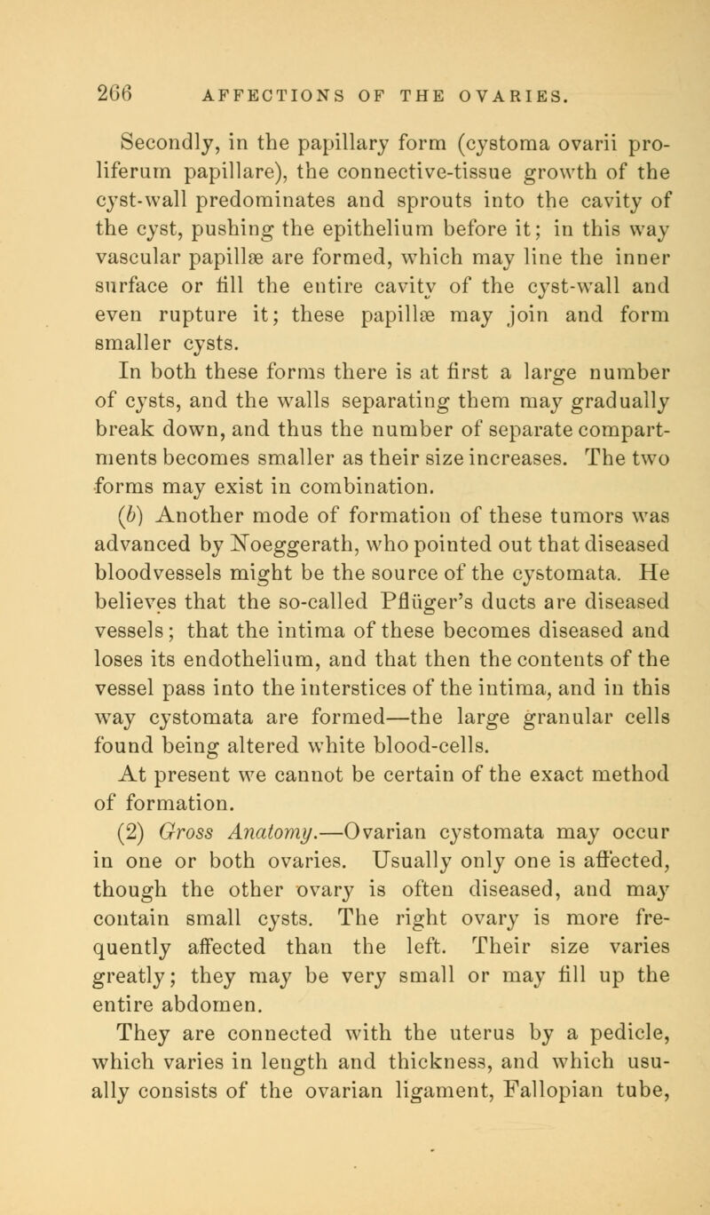 Secondly, in the papillary form (cystoma ovarii pro- liferam papillare), the connective-tissue growth of the cyst-wall predominates and sprouts into the cavity of the cyst, pushing the epithelium before it; in this way vascular papillae are formed, which may line the inner surface or till the entire cavity of the cyst-wall and even rupture it; these papillae may join and form smaller cysts. In both these forms there is at first a large number of cysts, and the walls separating them may gradually break down, and thus the number of separate compart- ments becomes smaller as their size increases. The two forms may exist in combination. (b) Another mode of formation of these tumors was advanced by Noeggerath, who pointed out that diseased bloodvessels might be the source of the cystomata. He believes that the so-called Pflliger's ducts are diseased vessels; that the intima of these becomes diseased and loses its endothelium, and that then the contents of the vessel pass into the interstices of the intima, and in this way cystomata are formed—the large granular cells found being altered white blood-cells. At present we cannot be certain of the exact method of formation. (2) Gross Anatomy.—Ovarian cystomata may occur in one or both ovaries. Usually only one is affected, though the other ovary is often diseased, and may contain small cysts. The right ovary is more fre- quently affected than the left. Their size varies greatly; they may be very small or may fill up the entire abdomen. They are connected with the uterus by a pedicle, which varies in length and thickness, and which usu- ally consists of the ovarian ligament, Fallopian tube,