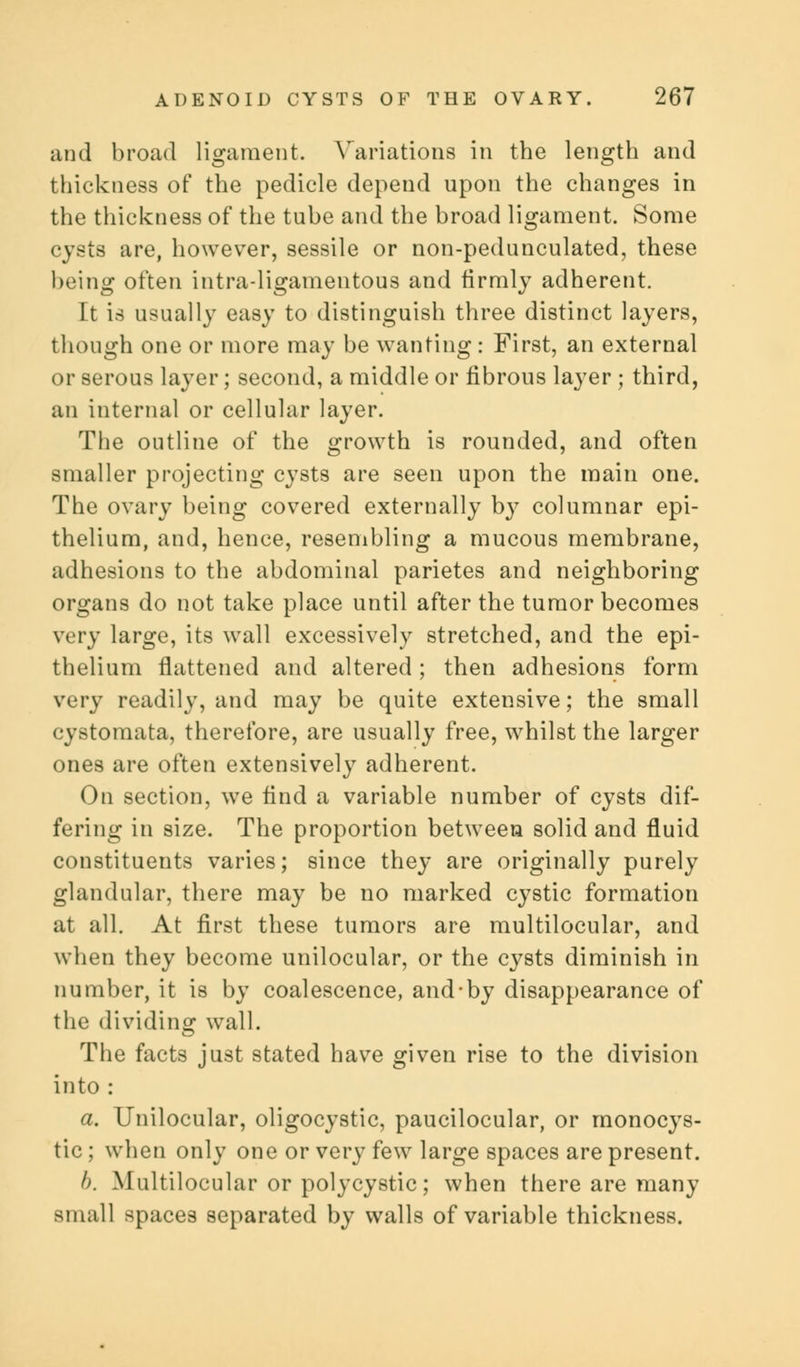 and broad ligament. Variations in the length and thickness of the pedicle depend upon the changes in the thickness of the tube and the broad ligament. Some cysts are, however, sessile or non-pedunculated, these being often intraligamentous and firmly adherent. It is usually easy to distinguish three distinct layers, though one or more may be wanting: First, an external or serous layer; second, a middle or fibrous layer ; third, an internal or cellular layer. The outline of the growth is rounded, and often smaller projecting cysts are seen upon the main one. The ovary being covered externally by columnar epi- thelium, and, hence, resembling a mucous membrane, adhesions to the abdominal parietes and neighboring organs do not take place until after the tumor becomes very large, its wall excessively stretched, and the epi- thelium flattened and altered ; then adhesions form very readily, and may be quite extensive; the small cystomata, therefore, are usually free, whilst the larger ones are often extensively adherent. On section, we find a variable number of cysts dif- fering in size. The proportion between solid and fluid constituents varies; since they are originally purely glandular, there may be no marked cystic formation at all. At first these tumors are multilocular, and when they become unilocular, or the cysts diminish in number, it is by coalescence, and-by disappearance of the dividing wall. The facts just stated have given rise to the division into : a. Unilocular, oligocystic, paucilocular, or monocys- tic; when only one or very few large spaces are present. b. Multilocular or polycystic; when there are many small spaces separated by walls of variable thickness.