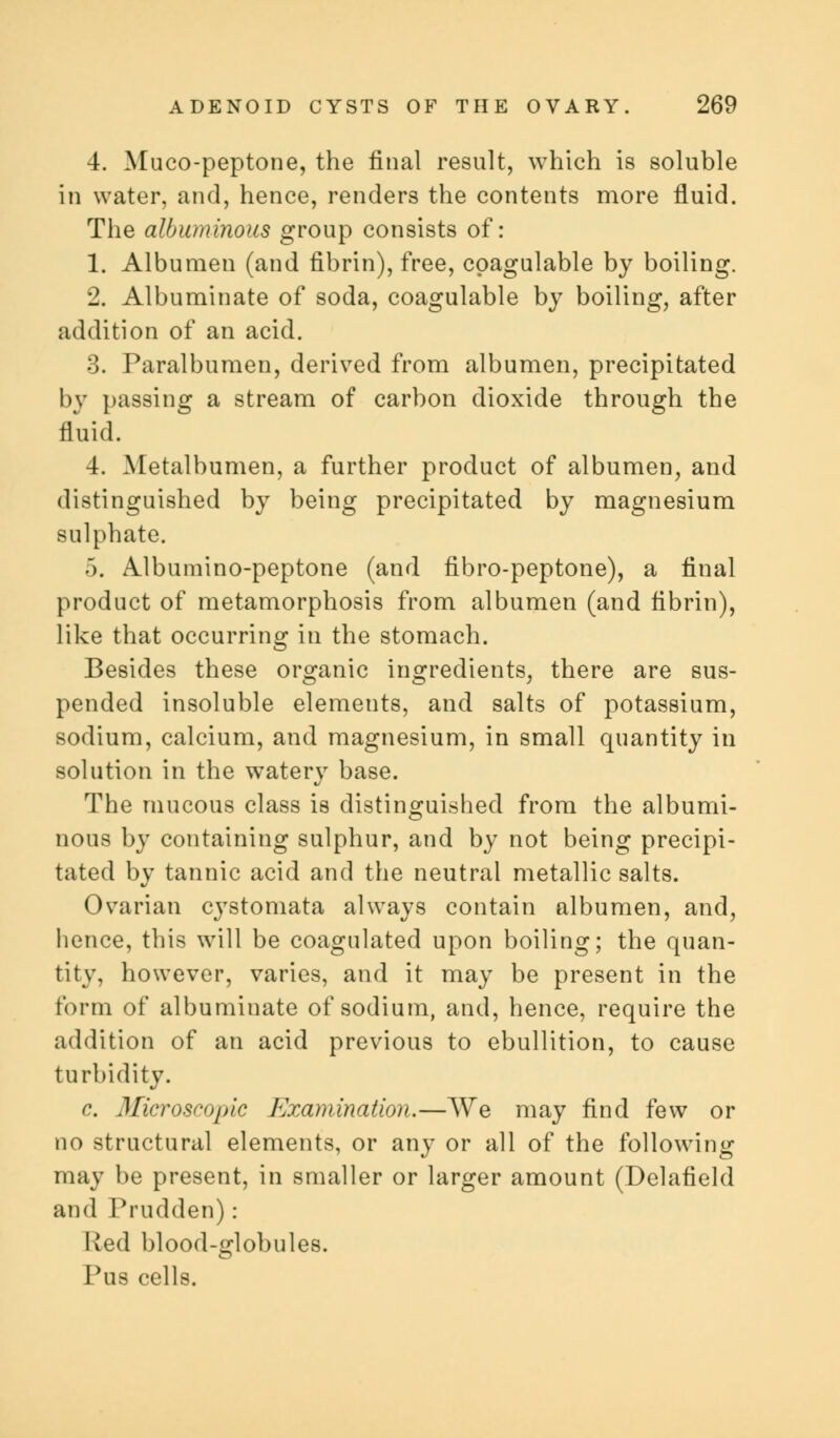 4. Muco-peptone, the final result, which is soluble in water, and, hence, renders the contents more fluid. The albuminous group consists of: 1. Albumen (and fibrin), free, cpagulable by boiling. 2. Albuminate of soda, coagulable by boiling, after addition of an acid. 3. Paralbumen, derived from albumen, precipitated by passing a stream of carbon dioxide through the fluid. 4. Metalbumen, a further product of albumen, and distinguished by being precipitated by magnesium sulphate. 5. Albumino-peptone (and fibro-peptone), a final product of metamorphosis from albumen (and fibrin), like that occurring in the stomach. Besides these organic ingredients, there are sus- pended insoluble elements, and salts of potassium, sodium, calcium, and magnesium, in small quantity in solution in the watery base. The mucous class is distinguished from the albumi- nous by containing sulphur, and by not being precipi- tated by tannic acid and the neutral metallic salts. Ovarian cystomata always contain albumen, and, hence, this will be coagulated upon boiling; the quan- tity, however, varies, and it may be present in the form of albuminate of sodium, and, hence, require the addition of an acid previous to ebullition, to cause turbidity. c. Microscopic Examination.—We may find few or no structural elements, or any or all of the following may be present, in smaller or larger amount (Delafield and Prudden): Red blood-globules. Pus cells.