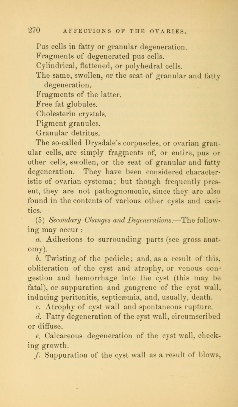Pus cells in fatt}r or granular degeneration. Fragments of degenerated pus cells. Cylindrical, flattened, or polyhedral cells. The same, swollen, or the seat of granular and fatty degeneration. Fragments of the latter. Free fat globules. Cholesterin crystals. Pigment granules. Granular detritus. The so-called Drysdale's corpuscles, or ovarian gran- ular cells, are simply fragments of, or entire, pus or other cells, swollen, or the seat of granular and fatty degeneration. They have been considered character- istic of ovarian cystoma; but though frequently pres- ent, they are not pathognomonic, since they are also found in the contents of various other cysts and cavi- ties. (5) Secondary Changes and Degenerations.—The follow- ing may occur : a. Adhesions to surrounding parts (see gross anat- omy). b. Twisting of the pedicle; and, as a result of this, obliteration of the cyst and atrophy, or venous con- gestion and hemorrhage into the cyst (this may be fatal), or suppuration and gangrene of the cyst wall, inducing peritonitis, septicaemia, and, usually, death. c. Atrophy of cyst wall and spontaneous rupture. d. Fatty degeneration of the cyst wall, circumscribed or diffuse. e. Calcareous degeneration of the cyst wall, check- ing growth. /. Suppuration of the cyst wall as a result of blows,