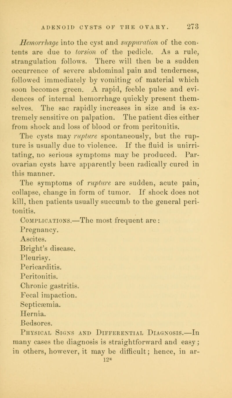 Hemorrhage into the cyst and suppuration of the con- tents are due to torsion of the pedicle. As a rule, strangulation follows. There will then be a sudden occurrence of severe abdominal pain and tenderness, followed immediately by vomiting of material which soon becomes green. A rapid, feeble pulse and evi- dences of internal hemorrhage quickly present them- selves. The sac rapidly increases in size and is ex- tremely sensitive on palpation. The patient dies either from shock and loss of blood or from peritonitis. The cysts may rupture spontaneously, but the rup- ture is usually due to violence. If the fluid is unirri- tating, no serious symptoms may be produced. Par- ovarian cysts have apparently been radically cured in this manner. The symptoms of rupture are sudden, acute pain, collapse, change in form of tumor. If shock does not kill, then patients usually succumb to the general peri- tonitis. Complications.—The most frequent are : Pregnancy. Ascites. Bright's disease. I'leurisy. Pericarditis. Peritonitis. Chronic gastritis. Fecal impaction. Septicaemia. Hernia. Bedsores. Physical Signs and Differential Diagnosis.—In many cases the diagnosis is straightforward and easy; in others, however, it may be difficult; hence, in ar- 12*