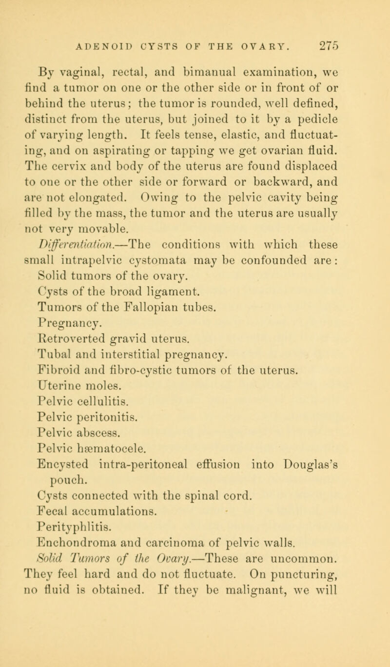 By vaginal, rectal, and bimanual examination, we find a tumor on one or the other side or in front of or behind the uterus; the tumor is rounded, well defined, distinct from the uterus, but joined to it by a pedicle of varying length. It feels tense, elastic, and fluctuat- ing, and on aspirating or tapping we get ovarian fluid. The cervix and body of the uterus are found displaced to one or the other side or forward or backward, and are not elongated. Owing to the pelvic cavity being filled by the mass, the tumor and the uterus are usually not very movable. Differentiation.—The conditions with which these small intrapelvic cystomata maybe confounded are: Solid tumors of the ovary. ('ysts of the broad ligament. Tumors of the Fallopian tubes. Pregnancy. Retroverted gravid uterus. Tubal and interstitial pregnancy. Fibroid and flbro-cystic tumors of the uterus. Uterine moles. Pelvic cellulitis. Pelvic peritonitis. Pelvic abscess. Pelvic hematocele. Encysted intra-peritoneal effusion into Douglas's pouch. Cysts connected with the spinal cord. Fecal accumulations. Perityphlitis. Enchondroma and carcinoma of pelvic walls. Solid Tumors of (he Ovary.—These are uncommon. They feel hard and do not fluctuate. On puncturing, no fluid is obtained. If they be malignant, we will