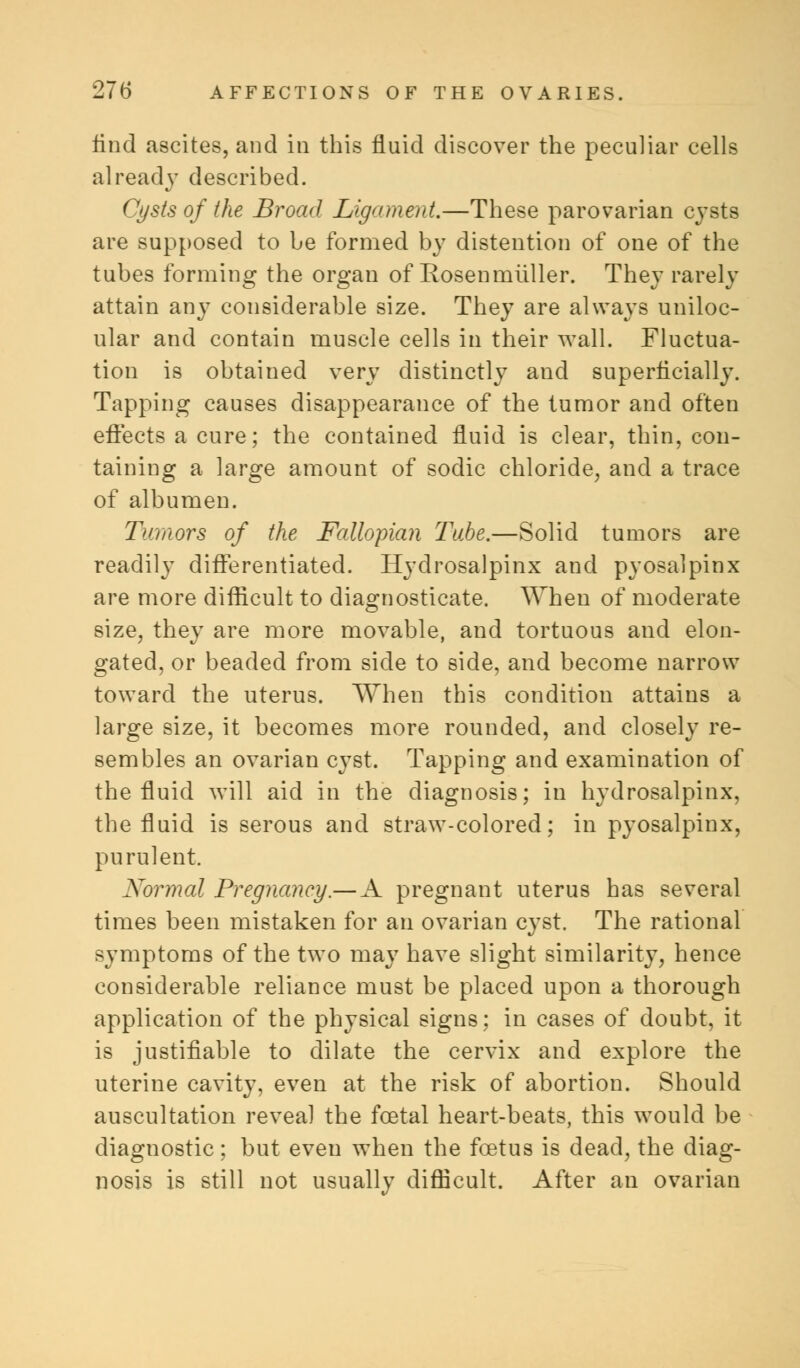 find ascites, and in this fluid discover the peculiar cells already described. Cysts of the Broad Ligament.—These parovarian cysts are supposed to be formed by distention of one of the tubes forming the organ of Rosenmiiller. They rarely attain any considerable size. They are always uniloc- ular and contain muscle cells in their wall. Fluctua- tion is obtained very distinctly and superficially. Tapping causes disappearance of the tumor and often effects a cure; the contained fluid is clear, thin, con- taining a large amount of sodic chloride, and a trace of albumen. Tumors of the Fallopian Tube.—Solid tumors are readily differentiated. Hydrosalpinx and pyosalpinx are more difficult to diagnosticate. When of moderate size, they are more movable, and tortuous and elon- gated, or beaded from side to side, and become narrow toward the uterus. When this condition attains a large size, it becomes more rounded, and closely re- sembles an ovarian cyst. Tapping and examination of the fluid will aid in the diagnosis; in hydrosalpinx, the fluid is serous and straw-colored; in pyosalpinx, purulent. Normal Pregnancy.— A pregnant uterus has several times been mistaken for an ovarian cyst. The rational symptoms of the two may have slight similarity, hence considerable reliance must be placed upon a thorough application of the physical signs; in cases of doubt, it is justifiable to dilate the cervix and explore the uterine cavity, even at the risk of abortion. Should auscultation reveal the foetal heart-beats, this would be diagnostic; but even when the foetus is dead, the diag- nosis is still not usually difficult. After an ovarian