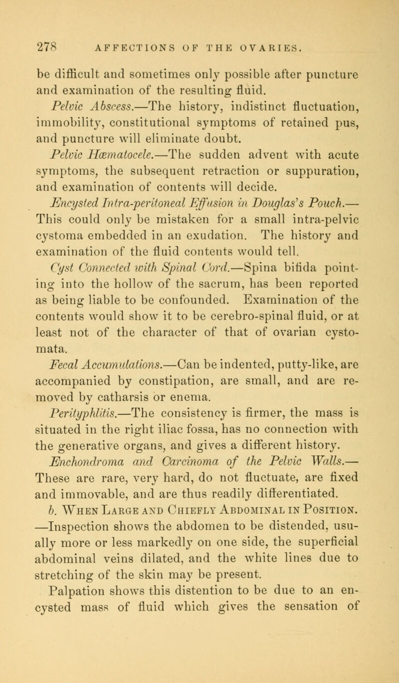 be difficult and sometimes only possible after puncture and examination of tbe resulting fluid. Pelvic Abscess.—The history, indistinct fluctuation, immobility, constitutional symptoms of retained pus, and puncture will eliminate doubt. Pelvic Hematocele.—The sudden advent with acute symptoms, the subsequent retraction or suppuration, and examination of contents will decide. Encysted Intra-peritoneal Effusion in Douglas's Pouch.— This could only be mistaken for a small intra-pelvic cystoma embedded in an exudation. The history and examination of the fluid contents would tell. Cyst Connected with Spinal Cord.—Spina bifida point- ing into the hollow of the sacrum, has been reported as being liable to be confounded. Examination of the contents would show it to be cerebro-spinal fluid, or at least not of the character of that of ovarian cysto- mata. Fecal Accumulations.—Can be indented, putty-like, are accompanied by constipation, are small, and are re- moved by catharsis or enema. Perityphlitis.—The consistency is firmer, the mass is situated in the right iliac fossa, has no connection with the generative organs, and gives a different history. Enchondroma and Carcinoma of the Pelvic Walls.— These are rare, very hard, do not fluctuate, are fixed and immovable, and are thus readily differentiated. b. When Large and Chiefly Abdominal in Position. —Inspection shows the abdomen to be distended, usu- ally more or less markedly on one side, the superficial abdominal veins dilated, and the white lines due to stretching of the skin may be present. Palpation shows this distention to be due to an en- cysted mass of fluid which gives the sensation of