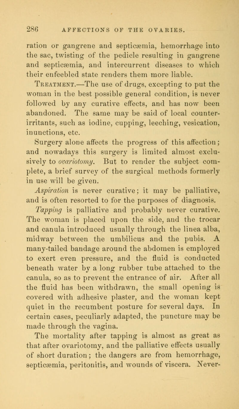 ration or gangrene and septicaemia, hemorrhage into the sac, twisting of the pedicle resulting in gangrene and septicaemia, and intercurrent diseases to which their enfeebled state renders them more liable. Treatment.—The use of drugs, excepting to put the woman in the best possible general condition, is never followed by any curative effects, and has now been abandoned. The same may be said of local counter- irritants, such as iodine, cupping, leeching, vesication, inunctions, etc. Surgery alone affects the progress of this affection; and nowadays this surgery is limited almost exclu- sively to ovariotomy. But to render the subject com- plete, a brief survey of the surgical methods formerly in use will be given. Aspiration is never curative; it may be palliative, and is often resorted to for the purposes of diagnosis. Tapping is palliative and probably never curative. The woman is placed upon the side, and the trocar and canula introduced usually through the linea alba, midway between the umbilicus and the pubis. A many-tailed bandage around the abdomen is employed to exert even pressure, and the fluid is conducted beneath water by a long rubber tube attached to the canula, so as to prevent the entrance of air. After all the fluid has been withdrawn, the small opening is covered with adhesive plaster, and the woman kept quiet in the recumbent posture for several days. In certain cases, peculiarly adapted, the puncture may be made through the vagina. The mortality after tapping is almost as great as that after ovariotomy, and the palliative effects usually of short duration; the dangers are from hemorrhage, septicaemia, peritonitis, and wounds of viscera. Never-