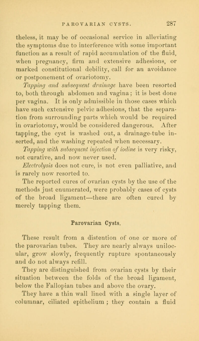 theless, it may be of occasional service in alleviating the symptoms due to interference with some important function as a result of rapid accumulation of the fluid, when pregnancy, firm and extensive adhesions, or marked constitutional debility, call for an avoidance or postponement of ovariotomy. Tapping and subsequent drainage have been resorted to, both through abdomen and vagina; it is best done per vagina. It is only admissible in those cases which have such extensive pelvic adhesions, that the separa- tion from surrounding parts which would be required in ovariotomy, would be considered dangerous. After tapping, the cyst is washed out, a drainage-tube in- serted, and the washing repeated when necessary. Tapping with subsequent injection of iodine is very risky, not curative, and now never used. Electrolysis does not cure, is not even palliative, and is rarely now resorted to. The reported cures of ovarian cysts by the use of the methods just enumerated, were probably cases of cysts of the broad ligament—these are often cured by merely tapping them. Parovarian Cysts. These result from a distention of one or more of the parovarian tubes. They are nearly always uniloc- ular, grow slowly, frequently rupture spontaneously and do not always refill. They are distinguished from ovarian cysts by their situation between the folds of the broad ligament, below the Fallopian tubes and above the ovary. They have a thin wall lined with a single layer of columnar, ciliated epithelium ; they contain a fluid