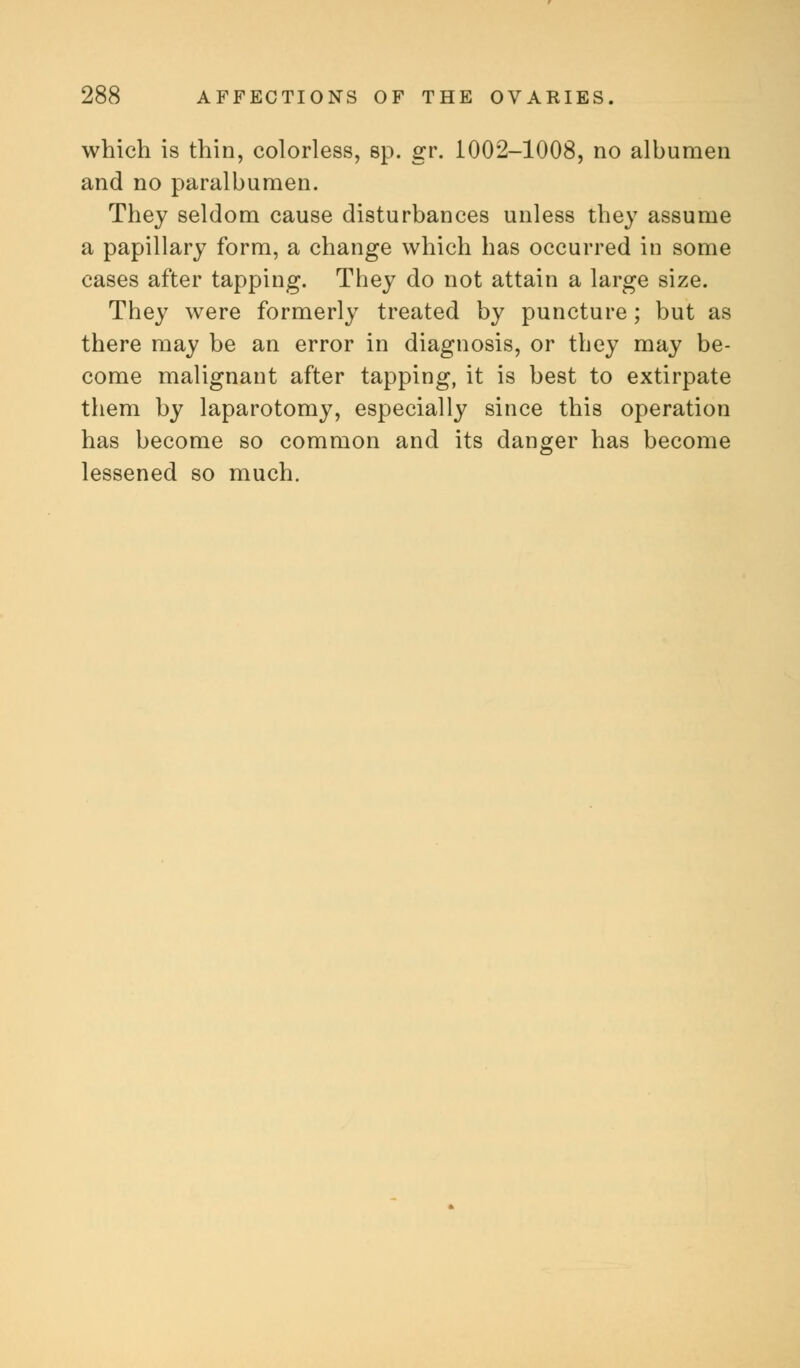 which is thin, colorless, sp. gr. 1002-1008, no albumen and no paralbumen. They seldom cause disturbances unless they assume a papillary form, a change which has occurred in some cases after tapping. They do not attain a large size. They were formerly treated by puncture; but as there may be an error in diagnosis, or they may be- come malignant after tapping, it is best to extirpate them by laparotomy, especially since this operation has become so common and its danger has become lessened so much.