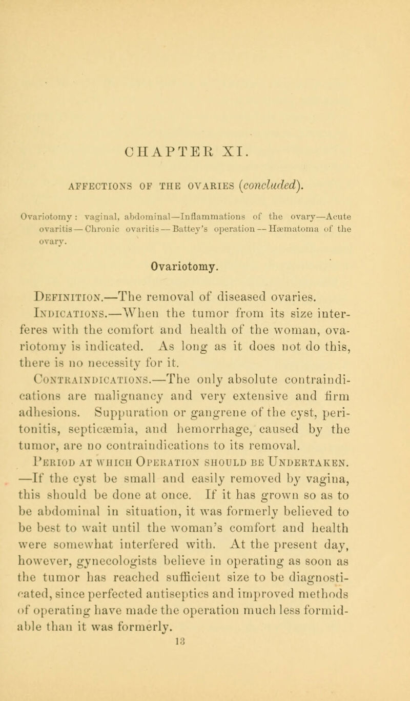 CHAPTER XI. AFFECTIONS OF THE OVARIES (concluded). Ovariotomy: vaginal, abdominal—Inflammations of the ovary—Acute ovaritis — Chronic ovariti—Battey'a operation — Hsematoma of the ovary. Ovariotomy. Definition.—The removal of diseased ovaries. Indications.—When the tumor from its size inter- feres with the comfort and health of the woman, ova- riotomy is indicated. As long as it does not do this, there 18 no necessity ihv it. Contraindications.—The only absolute contraindi- cations are malignancy and very extensive and firm adhesions. Suppuration or gangrene of the cyst, peri- tonitis, septicaemia, and hemorrhage, caused by the tumor, are no contraindications to its removal. Period at which Operation should be Undertaken. —It' the cyst be small and easily removed by vagina, this should be done at once. If it has grown so as to be abdominal in situation, it was formerly believed to be best to wait until the woman's comfort and health were somewhat interfered with. At the present day, however, gynecologists believe in operating as soon as the tumor has reached sufficient size to be diagnosti- cated, since perfected antiseptics and improved methods of operating have made the operation much less formid- able than it was formerly. 13