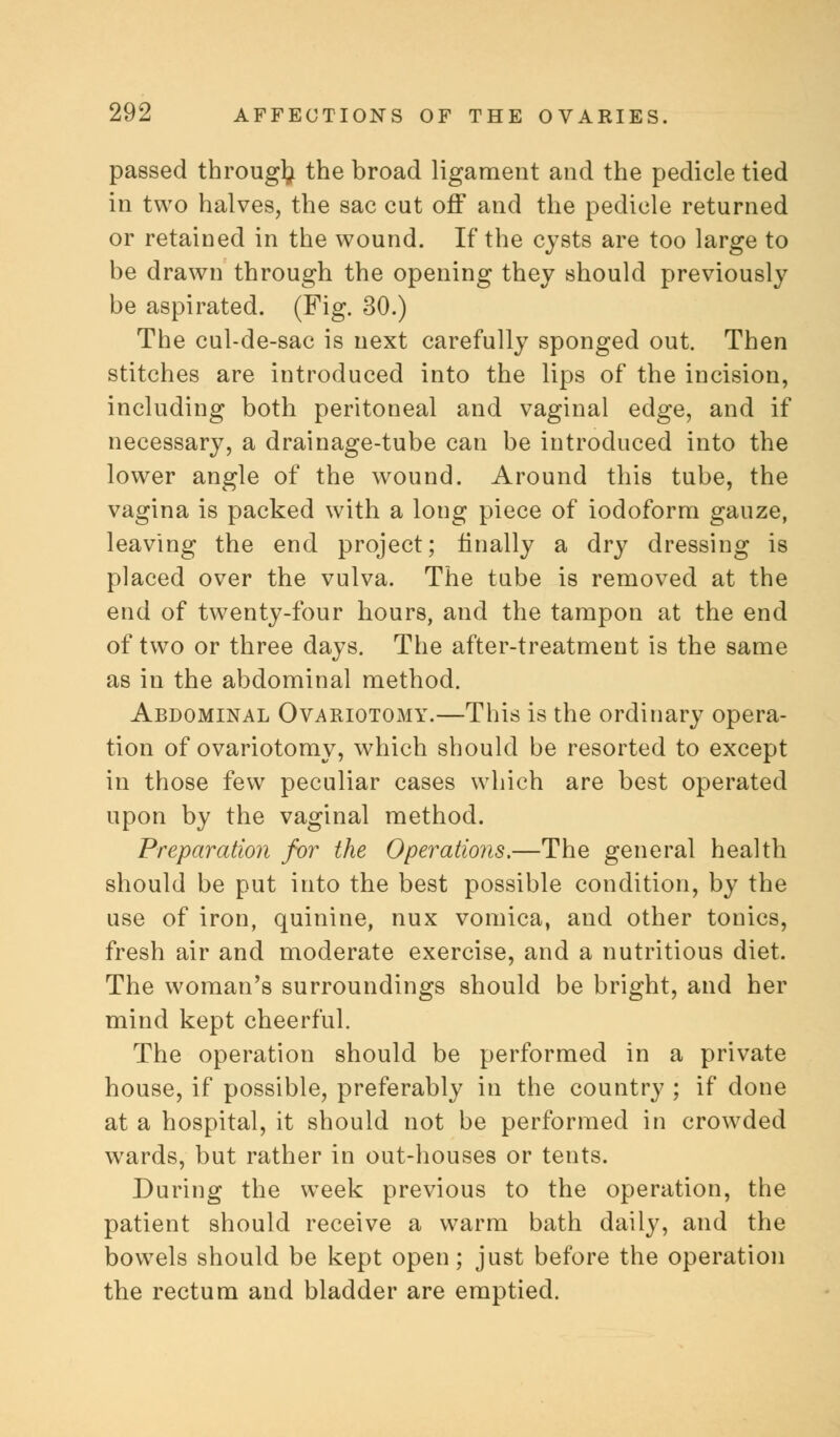 passed through the broad ligament and the pedicle tied in two halves, the sac cut off and the pedicle returned or retained in the wound. If the cysts are too large to be drawn through the opening they should previously be aspirated. (Fig. 30.) The cul-de-sac is next carefully sponged out. Then stitches are introduced into the lips of the incision, including both peritoneal and vaginal edge, and if necessary, a drainage-tube can be introduced into the lower angle of the wound. Around this tube, the vagina is packed with a long piece of iodoform gauze, leaving the end project; finally a dry dressing is placed over the vulva. The tube is removed at the end of twenty-four hours, and the tampon at the end of two or three days. The after-treatment is the same as in the abdominal method. Abdominal Ovariotomy.—This is the ordinary opera- tion of ovariotomy, which should be resorted to except in those few peculiar cases which are best operated upon by the vaginal method. Preparation for the Operations.—The general health should be put into the best possible condition, by the use of iron, quinine, nux vomica, and other tonics, fresh air and moderate exercise, and a nutritious diet. The woman's surroundings should be bright, and her mind kept cheerful. The operation should be performed in a private house, if possible, preferably in the country ; if done at a hospital, it should not be performed in crowded wards, but rather in out-houses or tents. During the week previous to the operation, the patient should receive a warm bath daily, and the bowels should be kept open; just before the operation the rectum and bladder are emptied.