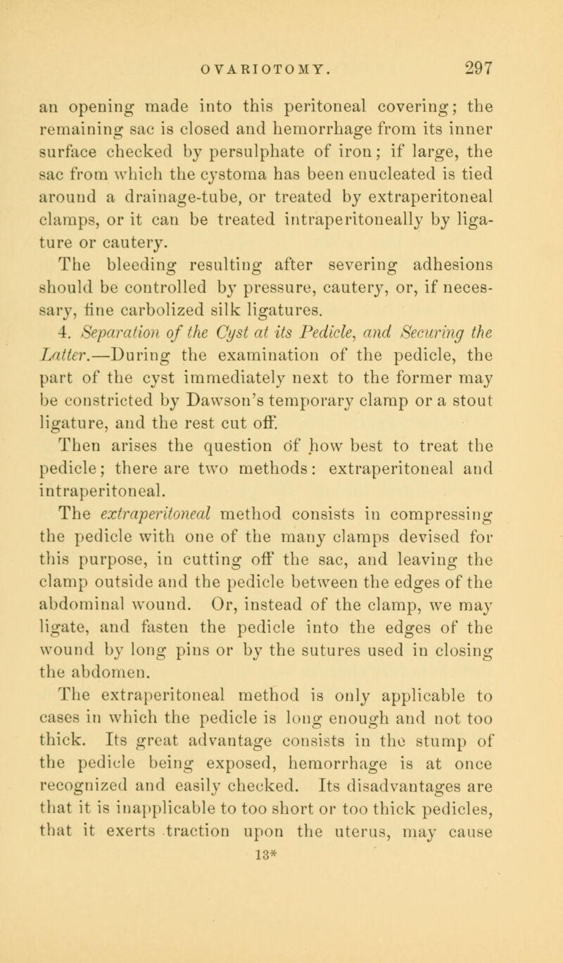 an opening made into this peritoneal covering; the remaining: sac is closed and hemorrhage from its inner surface checked by persulphate of iron; if large, the sac from which the cystoma has been enucleated is tied around a drainage-tube, or treated by extraperitoneal chimps, or it can be treated intraperitoneally by liga- ture or cautery. The bleeding resulting after severing adhesions should be controlled by pressure, cautery, or, if neces- sary, tine carbolized silk ligatures. 4. Separation of the Cyst at its Pedicle, and Securing the I jitter.—During the examination of the pedicle, the part of the cyst immediately next to the former may be constricted by Dawson's temporary clamp or a stout ligature, and the rest cut off. Then arises the question of how best to treat the pedicle; there are two methods: extraperitoneal and intraperitoneal. The extraperitoneal method consists in compressing the pedicle with one of the many clamps devised for this purpose, in cutting off the sac, and leaving the clamp outside and the pedicle between the edges of the abdominal wound. Or, instead of the clamp, we may ligate, and fasten the pedicle into the edges of the wound by long pins or by the sutures used in closing the abdomen. The extraperitoneal method is only applicable to cases in which the pedicle is long enough and not too thick. Its great advantage consists in the stump of the pedicle being exposed, hemorrhage is at once recognized and easily checked. Its disadvantages are that it is inapplicable to too short or too thick pedicles, that it exerts traction upon the uterus, may cause 13*