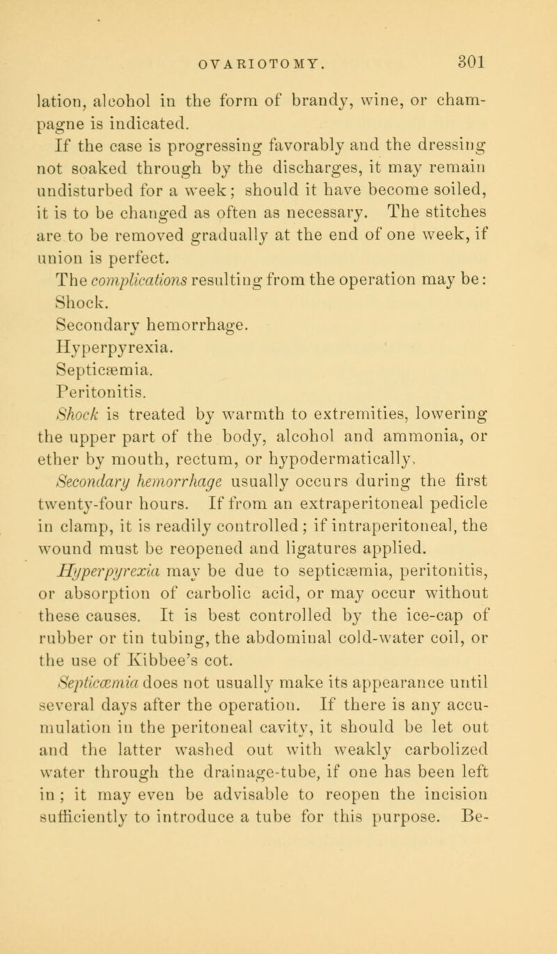 lation, alcohol in the form of brandy, wine, or cham- pagne is indicated. If the case is progressing favorably and the dressing not soaked through by the discharges, it may remain undisturbed for a week; should it have become soiled, it is to be changed as often as necessary. The stitches are to be removed gradually at the end of one week, if union is perfect. The complications resulting from the operation may be: Shock. Secondary hemorrhage. Hyperpyrexia. Septicaemia. Peritonitis. Shock is treated by warmth to extremities, lowering the upper part of the body, alcohol and ammonia, or ether by mouth, rectum, or hypodermatically, Secondary hemorrhage usually occurs during the first twenty-four hours. If from an extraperitoneal pedicle in clamp, it is readily controlled ; if intraperitoneal, the wound must be reopened and ligatures applied. Hyperpyrexia may be due to septicaemia, peritonitis, or absorption of carbolic acid, or may occur without these causes. It is best controlled by the ice-cap of rubber or tin tubing, the abdominal cold-water coil, or the use of Xibbee's cot. Septicaemia does not usually make its appearance until several days after the operation. If there is any accu- mulation in the peritoneal cavity, it should be let out and the latter washed out with weakly carbolized water through the drainage-tube, if one has been left in ; it may even be advisable to reopen the incision sufficiently to introduce a tube for this purpose. Be-