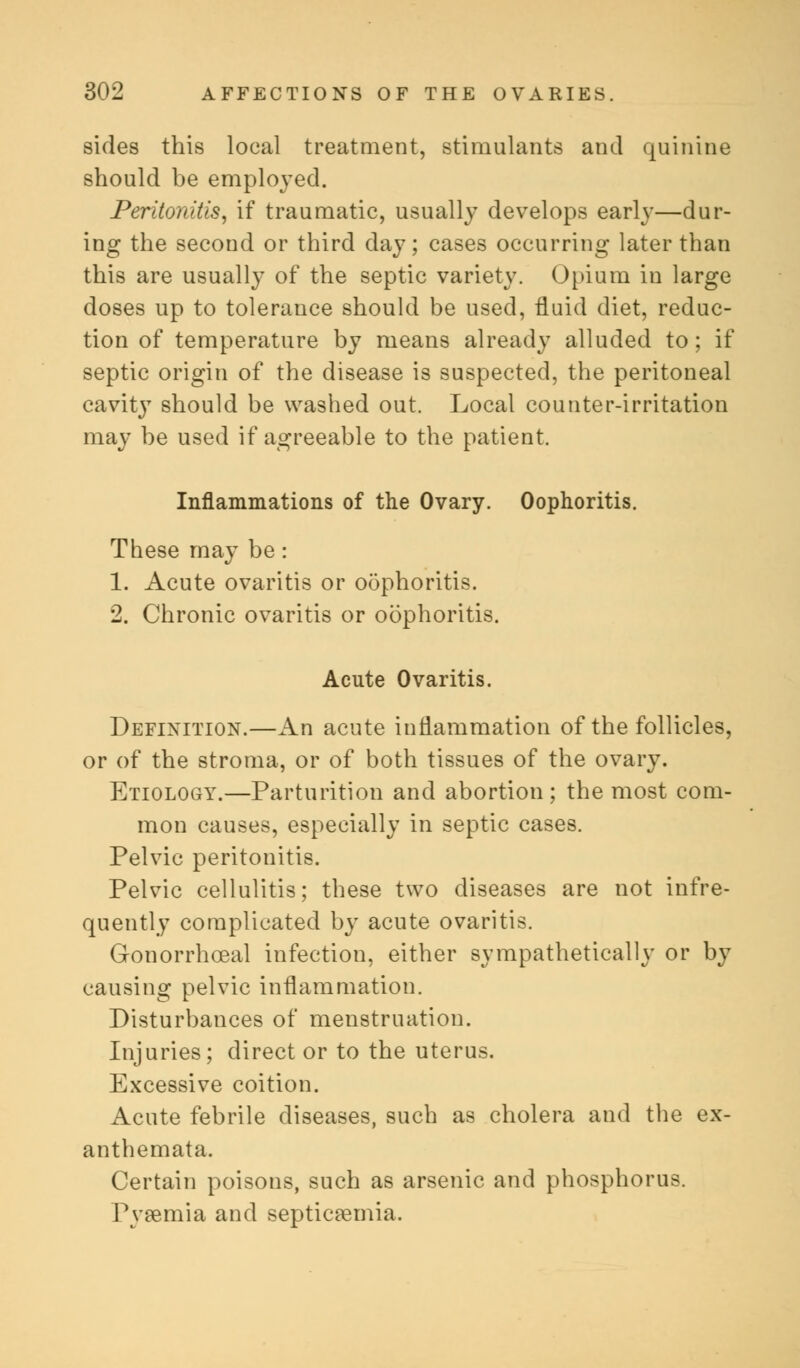 sides this local treatment, stimulants and quinine should be employed. Peritonitis, if traumatic, usually develops early—dur- ing the second or third day; cases occurring later than this are usually of the septic variety. Opium in large doses up to tolerance should be used, fluid diet, reduc- tion of temperature by means already alluded to; if septic origin of the disease is suspected, the peritoneal cavit}7 should be washed out. Local counter-irritation may be used if agreeable to the patient. Inflammations of the Ovary. Oophoritis. These may be: 1. Acute ovaritis or oophoritis. 2. Chronic ovaritis or oophoritis. Acute Ovaritis. Definition.—An acute inflammation of the follicles, or of the stroma, or of both tissues of the ovary. Etiology.—Parturition and abortion; the most com- mon causes, especially in septic cases. Pelvic peritonitis. Pelvic cellulitis; these two diseases are not infre- quently complicated by acute ovaritis. Gonorrhceal infection, either sympathetically or by causing pelvic inflammation. Disturbances of menstruation. Injuries; direct or to the uterus. Excessive coition. Acute febrile diseases, such as cholera and the ex- anthemata. Certain poisons, such as arsenic and phosphorus. Pyaemia and septicaemia.