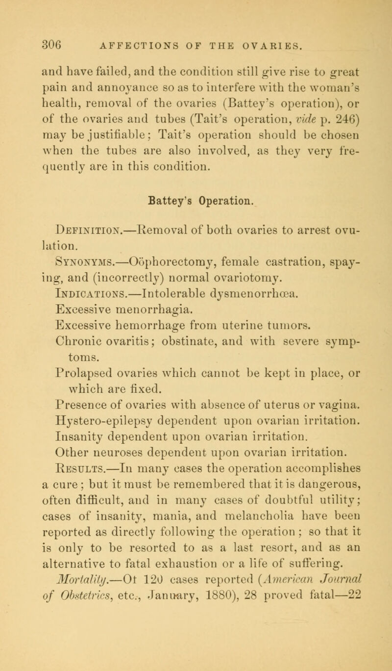 and have failed, and the condition still give rise to great pain and annoyance so as to interfere with the woman's health, removal of the ovaries (Battey's operation), or of the ovaries and tubes (Tait's operation, vide p. 246) may be justifiable; Tait's operation should be chosen when the tubes are also involved, as they very fre- quently are in this condition. Battey's Operation. Definition.—Removal of both ovaries to arrest ovu- lation. Synonyms.—Oophorectomy, female castration, spay- ing, and (incorrectly) normal ovariotomy. Indications.—Intolerable dysmenorrhea. Excessive menorrhagia. Excessive hemorrhage from uterine tumors. Chronic ovaritis; obstinate, and with severe symp- toms. Prolapsed ovaries which cannot be kept in place, or which are fixed. Presence of ovaries with absence of uterus or vagina. Hystero-epilepsy dependent upon ovarian irritation. Insanity dependent upon ovarian irritation. Other neuroses dependent upon ovarian irritation. Results.—In many cases the operation accomplishes a cure ; but it must be remembered that it is dangerous, often difficult, and in many cases of doubtful utility; cases of insanity, mania, and melancholia have been reported as directly following the operation ; so that it is only to be resorted to as a last resort, and as an alternative to fatal exhaustion or a life of suffering. Mortality.—Ot 120 cases reported {American Journal of Obstetrics, etc., January, 1880), 28 proved fatal—22