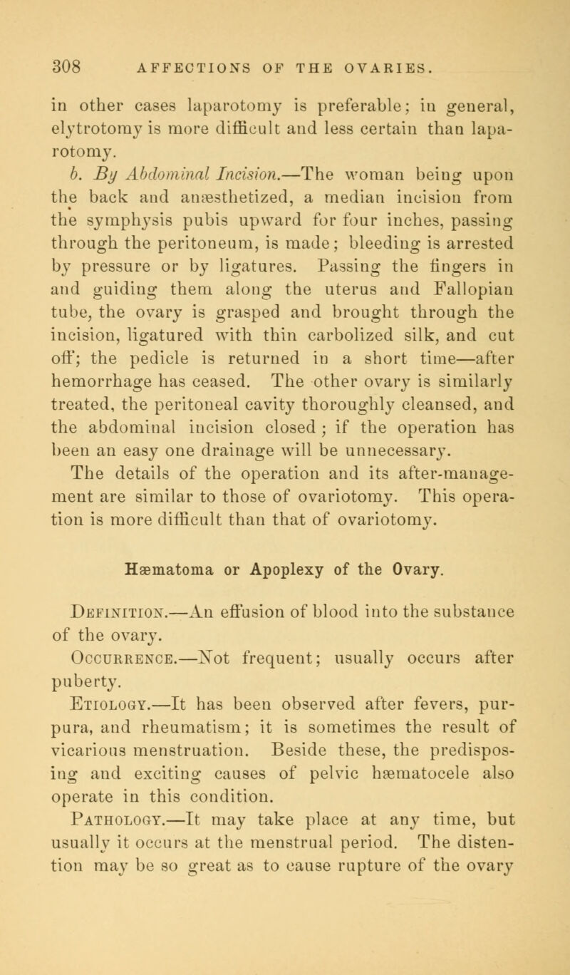 in other cases laparotomy is preferable; ia general, elytrotomy is more difficult and less certain than lapa- rotomy. b. By Abdominal Incision.—The woman being upon the back and anesthetized, a median incision from the symphysis pubis upward for four inches, passing through the peritoneum, is made; bleeding is arrested by pressure or by ligatures. Passing the lingers in and guiding them along the uterus and Fallopian tube, the ovary is grasped and brought through the incision, ligatured with thin carbolized silk, and cut off; the pedicle is returned in a short time—after hemorrhage has ceased. The other ovary is similarly treated, the peritoneal cavity thoroughly cleansed, and the abdominal incision closed ; if the operation has been an easy one drainage will be unnecessary. The details of the operation and its after-manage- ment are similar to those of ovariotomy. This opera- tion is more difficult than that of ovariotomy. Haematoma or Apoplexy of the Ovary. Definition.—An effusion of blood into the substance of the ovary. Occurrence.—Xot frequent; usually occurs after puberty. Etiology.—It has been observed after fevers, pur- pura, and rheumatism; it is sometimes the result of vicarious menstruation. Beside these, the predispos- ing and exciting causes of pelvic hsernatocele also operate in this condition. Pathology.—It may take place at any time, but usually it occurs at the menstrual period. The disten- tion may be so great as to cause rupture of the ovary