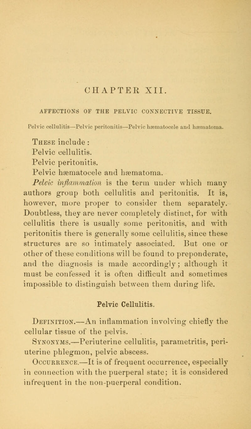 CHAPTER XII. AFFECTIONS OF THE PELVIC CONNECTIVE TISSUE. Pelvic cellulitis—Pelvic peritonitis—Pelvic hematocele and hematoma. These include : Pelvic cellulitis. Pelvic peritonitis. Pelvic haematocele and hematoma. Pelvic inflammation is the term under which many authors group both cellulitis and peritonitis. It is, however, more proper to consider them separately. Doubtless, they are never completely distinct, for with cellulitis there is usually some peritonitis, and with peritonitis there is generally some cellulitis, since these structures are so intimately associated. But one or other of these conditions will be found to preponderate, and the diagnosis is made accordingly; although it must be confessed it is often difficult and sometimes impossible to distinguish between them during life. Pelvic Cellulitis. Definition.—An inflammation involving chiefly the cellular tissue of the pelvis. Synonyms.—Periuterine cellulitis, parametritis, peri- uterine phlegmon, pelvic abscess. Occurrence.—It is of frequent occurrence, especially in connection with the puerperal state; it is considered in frequent in the non-puerperal condition.