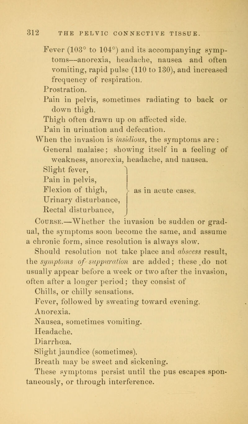 Fever (103° to 104°) and its accompanying symp- toms—anorexia, headache, nausea and often vomiting, rapid pulse (110 to 130), and increased frequency of respiration. Prostration. Pain in pelvis, sometimes radiating to back or down thigh. Thigh often drawn up on affected side. Pain in urination and defecation. When the invasion is insidious, the symptoms are : General malaise; showing itself in a feeling of weakness, anorexia, headache, and nausea. Slight fever, ^) i Pain in pelvis, Flexion of thigh, as in acute cases. Urinary disturbance, Rectal disturbance, Course.—Whether the invasion be sudden or grad- ual, the symptoms soon become the same, and assume a chronic form, since resolution is always slow. Should resolution not take place and abscess result, the symptoms of suppuration are added; these.do not usually appear before a week or two after the invasion, often after a longer period; they consist of Chills, or chilly sensations. Fever, followed by sweating toward evening. Anorexia. Nausea, sometimes vomiting. Headache. Diarrhoea. Slight jaundice (sometimes). Breath may be sweet and sickening. These symptoms persist until the pus escapes spon- taneously, or through interference.