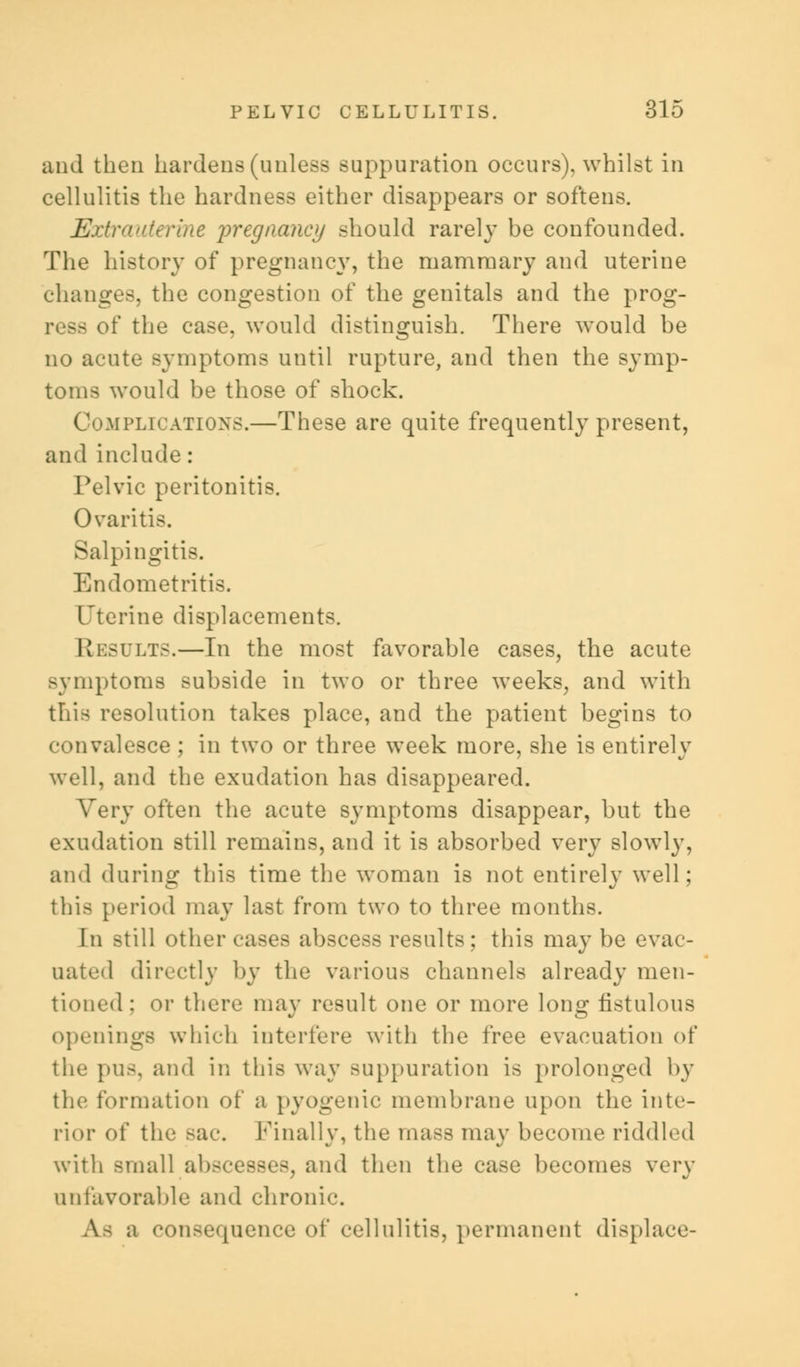 and then hardens (unless suppuration occurs), whilst in cellulitis the hardness either disappears or softens. Extrauterine pregnancy should rarely be confounded. The history of pregnancy, the mammary and uterine changes, the congestion of the genitals and the prog- }g of the case, would distinguish. There would be no acute symptoms until rupture, and then the symp- toms would be those of shock. Complications.—These are quite frequently present, and include: Pelvic peritonitis. Ovaritis. Salpingitis. Endometritis. Uterine displacements. Results.—In the most favorable cases, the acute Bjmptoms subside in two or three weeks, and with this resolution takes place, and the patient begins to convalesce ; in two or three week more, she is entirely well, and the exudation has disappeared. Very often the acute symptoms disappear, but the exudation still remains, and it is absorbed very slowly, and during this time the woman is not entirely well; this period may last from two to three months. In still other cases abscess results; this may be evac- uated directly by the various channels already men- tioned: or there may result one or more long fistulous openings which interfere with the free evacuation of the pus, and in this way suppuration is prolonged by the formation of a pyogenic membrane upon the inte- rior of the sac. finally, the mass may become riddled with small abscesses, and then the case becomes very unfavorable and chronic. A- a consequence of cellulitis, permanent displace-