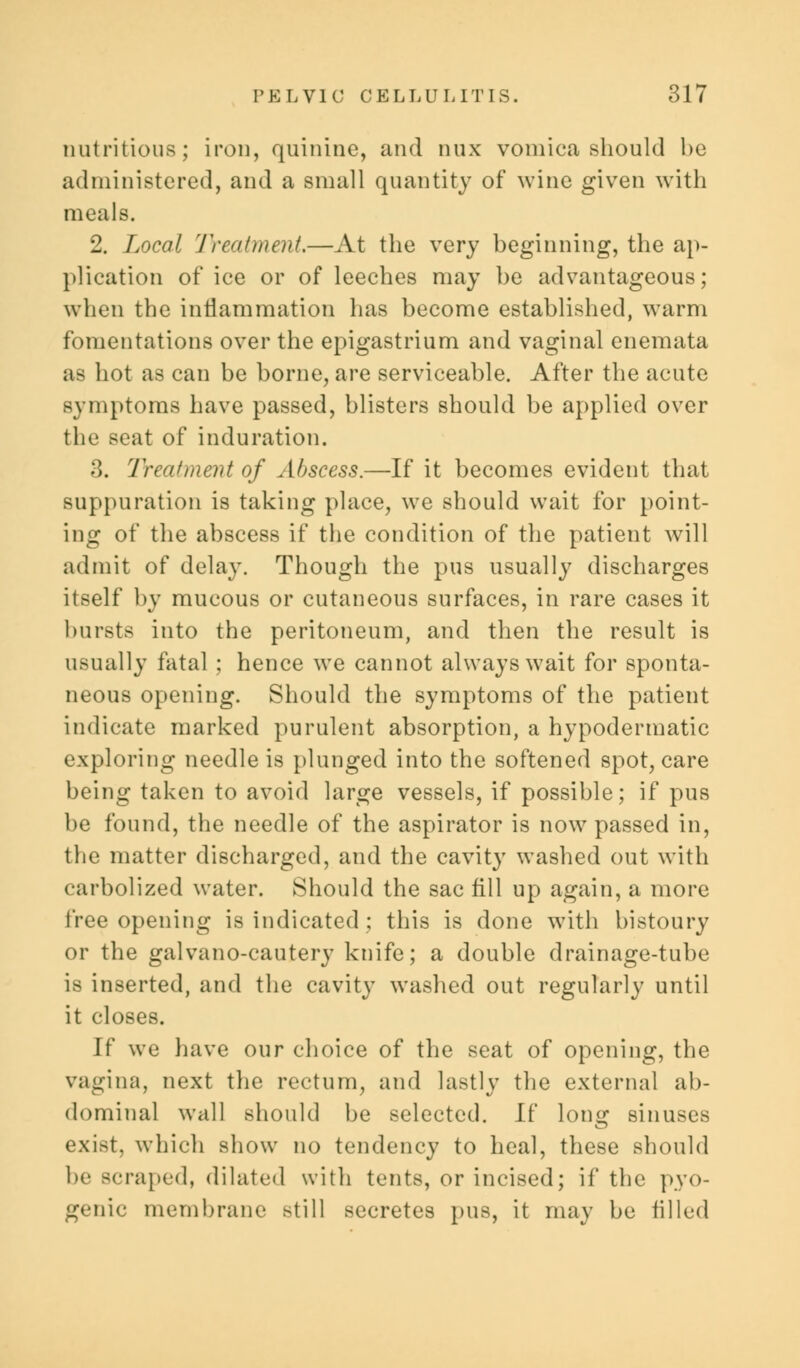 nutritious; iron, quinine, and dux vomica should be administered, and a small quantity of wine given with meals. 2. Local Treatment.—At the very beginning, the ap- plication of ice or of leeches may be advantageous; when the inflammation has become established, warm fomentations over the epigastrium and vaginal enemata as hot as can be borne, are serviceable. After the acute symptoms have passed, blisters should be applied over the seat of induration. 3. Treatment of Abscess.—If it becomes evident that suppuration is taking place, we should wait for point- ing of the abscess if the condition of the patient will admit of delay. Though the pus usually discharges itself by mucous or cutaneous surfaces, in rare cases it bursts into the peritoneum, and then the result is usually fatal ; hence we cannot always wait for sponta- neous opening. Should the symptoms of the patient indicate marked purulent absorption, a hypodermatic exploring needle is plunged into the softened spot, care being taken to avoid large vessels, if possible; if pus be found, the needle of the aspirator is now passed in, the matter discharged, and the cavity washed out with carbolized water. Should the sac fill up again, a more free opening is indicated ; this is done with bistoury or the galvano-cautery knife; a double drainage-tube is inserted, and the cavity washed out regularly until it closes. If we have our choice of the seat of opening, the vagina, next the rectum, and lastly the external ab- dominal wall should be selected. If long sinuses exist, which show no tendency to heal, these should lu- scraped, dilated with tents, or incised; if the pyo- genic membrane still secretes pus, it may be filled