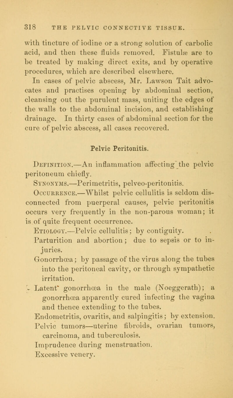 with tincture of iodine or a strong solution of carbolic acid, and then these fluids removed. Fistulae are to be treated by making direct exits, and by operative procedures, which are described elsewhere. In cases of pelvic abscess, Mr. Lawson Tait advo- cates and practises opening by abdominal section, cleansing out the purulent mass, uniting the edges of the walls to the abdominal incision, and establishing drainage. In thirty cases of abdominal section for the cure of pelvic abscess, all cases recovered. Pelvic Peritonitis. Definition.—An inflammation affecting the pelvic peritoneum chiefly. Synonyms.—Peri metritis, pelveo-peritonitis. Occurrence.—Whilst pelvic cellulitis is seldom dis- connected from puerperal causes, pelvic peritonitis occurs very frequently in the non-parous woman; it is of quite frequent occurrence. Etiology.—Pelvic cellulitis; by contiguity. Parturition and abortion; due to sepsis or to in- juries. Gonorrhoea; by passage of the virus along the tubes into the peritoneal cavity, or through sympathetic irritation. > Latent* gonorrhoea in the male (Noeggerath); a gonorrhoea apparently cured infecting the vagina and thence extending to the tubes. Endometritis, ovaritis, and salpingitis; by extension. Pelvic tumors—uterine fibroids, ovarian tumors, carcinoma, and tuberculosis. Imprudence during menstruation. Excessive venery.