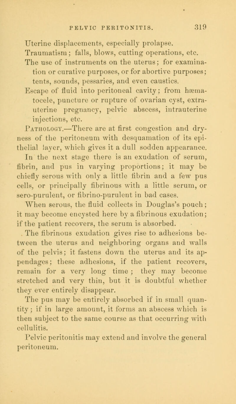 Uterine displacements, especially prolapse. Traumatism ; falls, blows, cutting operations, etc. The use of instruments on the uterus; for examina- tion or curative purposes, or for abortive purposes; tents, sounds, pessaries, and even caustics. Escape of fluid into peritoneal cavity; from hema- tocele, puncture or rupture of ovarian cyst, extra- uterine pregnancy, pelvic abscess, intrauterine injections, etc. Pathology.—There are at first congestion and dry- ness of the peritoneum with desquamation of its epi- thelial layer, which gives it a dull sodden appearance. In the next stage there is an exudation of serum, fibrin, and pus in varying proportions; it may be chiefly serous with only a little fibrin and a few pus cells, or principally fibrinous with a little serum, or sero-purulent, or fibrino-purulent in bad cases. When serous, the fluid collects in Douglas's pouch; it may become encysted here by a fibrinous exudation; if the patient recovers, the serum is absorbed. . The fibrinous exudation gives rise to adhesions be- tween the uterus and neighboring organs and walls of the pelvis; it fastens down the uterus and its ap- pendages ; these adhesions, if the patient recovers, remain for a very long time ; they may become stretched and very thin, but it is doubtful whether they ever entirely disappear. The pus may be entirely absorbed if in small quan- tity; if in large amount, it forms an abscess which is then subject to the same course as that occurring with cellulitis. 1 'el vie peritonitis may extend and involve the general peritoneum.