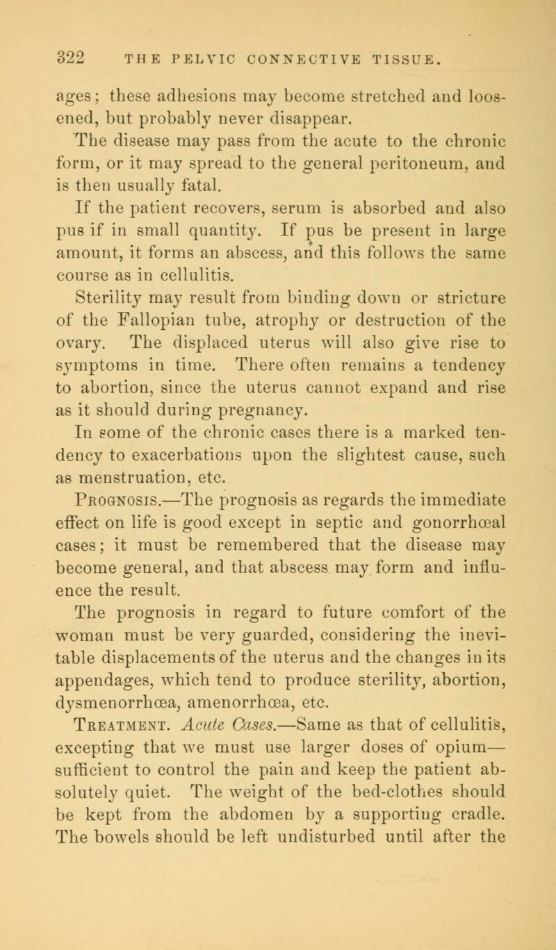 ages; these adhesions may become stretched and loos- ened, but probably never disappear. The disease may pass from the acute to the chronic form, or it may spread to the general peritoneum, and is then usually fatal. If the patient recovers, serum is absorbed and also pus if in small quantity. If pus be present in large amount, it forms an abscess, and this follows the same course as in cellulitis. Sterility may result from binding down or stricture of the Fallopian tube, atrophy or destruction of the ovary. The displaced uterus will also give rise to symptoms in time. There often remains a tendency to abortion, since the uterus cannot expand and rise as it should during pregnancy. In some of the chronic cases there is a marked ten- dency to exacerbations upon the slightest cause, such as menstruation, etc. Prognosis.—The prognosis as regards the immediate effect on life is good except in septic and gonorrhceal cases; it must be remembered that the disease may become general, and that abscess may form and influ- ence the result. The prognosis in regard to future comfort of the woman must be very guarded, considering the inevi- table displacements of the uterus and the changes in its appendages, which tend to produce sterility, abortion, dj'smenorrhcea, amenorrhcea, etc. Treatment. Acute Cases.—Same as that of cellulitis, excepting that we must use larger doses of opium— sufficient to control the pain and keep the patient ab- solutely quiet. The weight of the bed-clothes should be kept from the abdomen by a supporting cradle. The bowels should be left undisturbed until after the