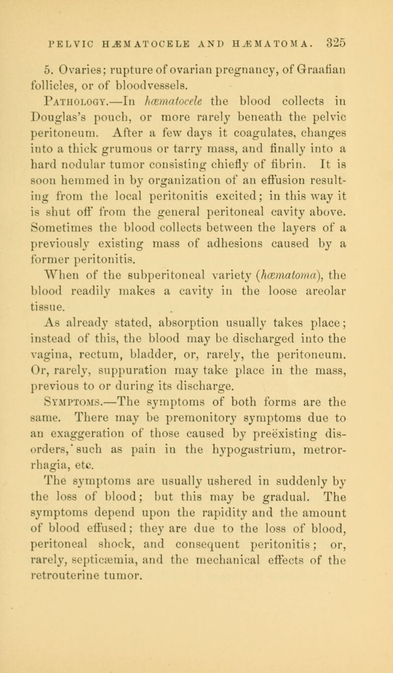 5. Ovaries; rupture of ovarian pregnancy, of Graafian follicles, or of bloodvessels. Pathology.—In hcematocele the blood collects in Douglas's pouch, or more rarely beneath the pelvic peritoneum. After a few days it coagulates, changes into a thick grumous or tarry mass, and finally into a hard nodular tumor consisting chiefly of fibrin. It is soon hemmed in by organization of an effusion result- ing from the local peritonitis excited; in this way it is shut oft* from the general peritoneal cavity above. Sometimes the blood collects between the layers of a previously existing mass of adhesions caused by a former peritonitis. When of the subperitoneal variety (hcematoma), the blood readily makes a cavity in the loose areolar tissue. As already stated, absorption usually takes place; instead of this, the blood may be discharged into the vagina, rectum, bladder, or, rarely, the peritoneum. Or, rarely, suppuration may take place in the mass, previous to or during its discharge. Symptoms.—The symptoms of both forms are the same. There may be premonitory symptoms due to an exaggeration of those caused by preexisting dis- orders,* such as pain in the hypogastrium, metror- rhagia, etc. The symptoms are usually ushered in suddenly by the loss of blood; but this may be gradual. The symptoms depend upon the rapidity and the amount of blood effused; they are due to the loss of blood, peritoneal shock, and consequent peritonitis; or, rarely, septicaemia, and the mechanical effects of the retrouterine tumor.