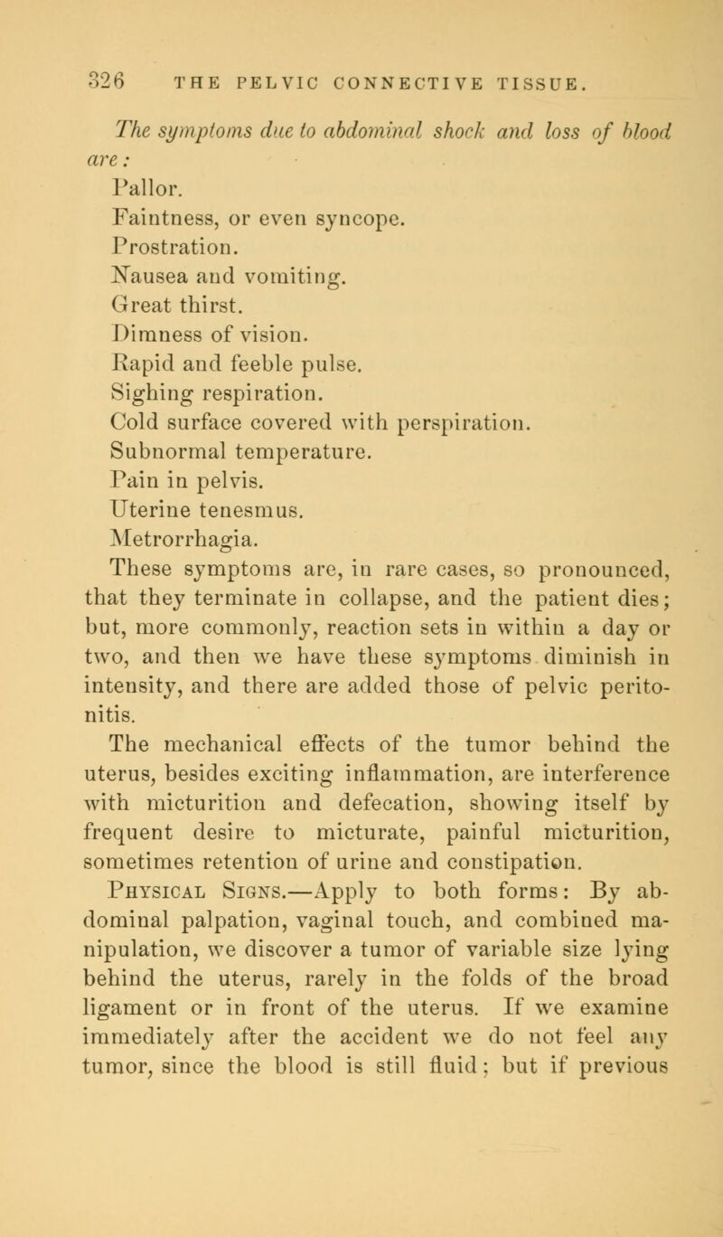 The symptoms due to abdominal shock and loss of blood are : Pallor. Faintness, or even syncope. Prostration. Nausea and vomiting. Great thirst. Dimness of vision. Rapid and feeble pulse. Sighing respiration. Cold surface covered with perspiration. Subnormal temperature. Pain in pelvis. Uterine tenesmus. Metrorrhagia. These symptoms are, in rare cases, so pronounced, that they terminate in collapse, and the patient dies; but, more commonly, reaction sets in within a day or two, and then we have these symptoms diminish in intensity, and there are added those of pelvic perito- nitis. The mechanical effects of the tumor behind the uterus, besides exciting inflammation, are interference with micturition and defecation, showing itself by frequent desire to micturate, painful micturition, sometimes retention of urine and constipation. Physical Signs.—Apply to both forms: By ab- dominal palpation, vaginal touch, and combined ma- nipulation, we discover a tumor of variable size lying behind the uterus, rarely in the folds of the broad ligament or in front of the uterus. If we examine immediately after the accident we do not feel any tumor, since the blood is still fluid; but if previous