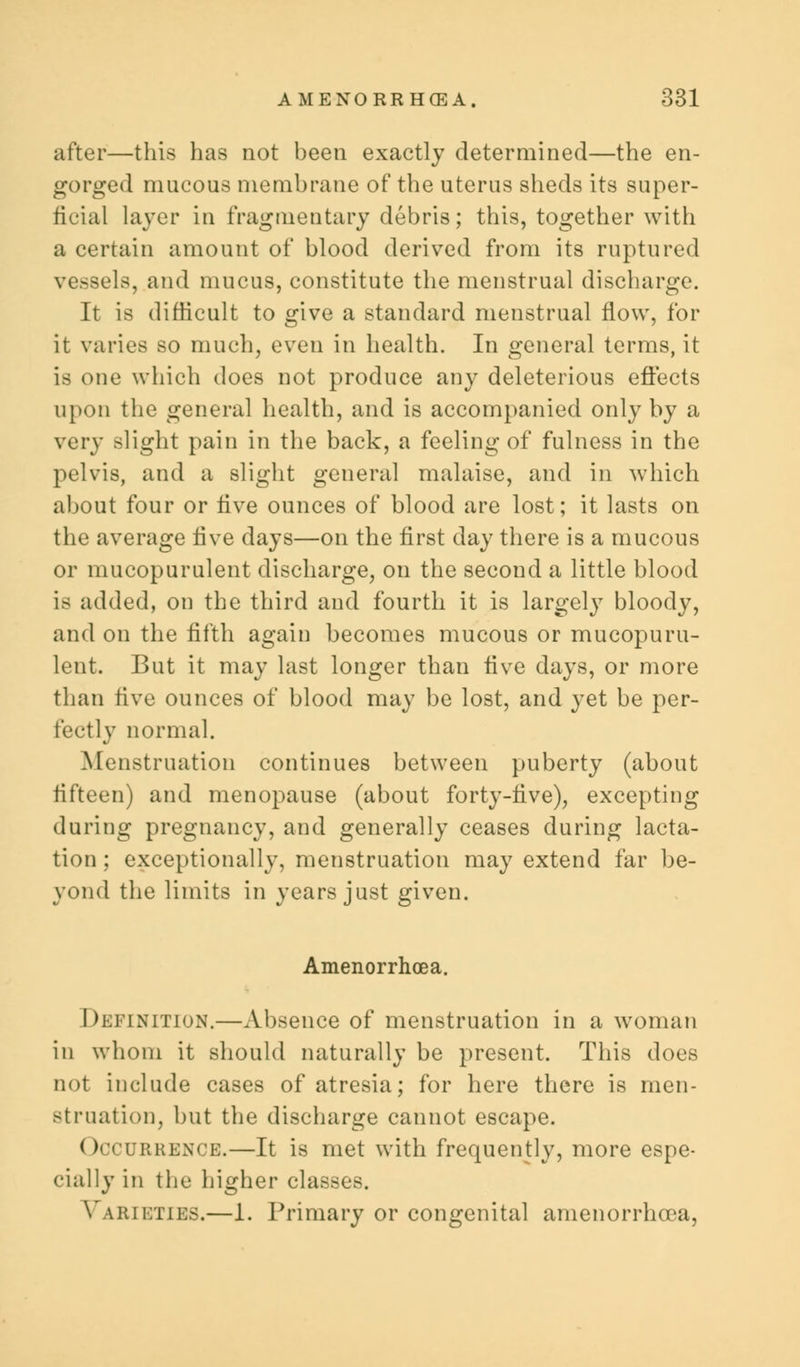 after—this has not been exactly determined—the en- gorged mucous membrane of the uterus sheds its super- ficial layer in fragmentary debris; this, together with a certain amount of blood derived from its ruptured vessels, and mucus, constitute the menstrual discharge. It is difficult to give a standard menstrual flow, for it varies so much, even in health. In general terms, it is one which does not produce any deleterious effects upon the general health, and is accompanied only by a very slight pain in the back, a feeling of fulness in the pelvis, and a slight general malaise, and in which about four or five ounces of blood are lost; it lasts on the average five days—on the first day there is a mucous or mucopurulent discharge, on the second a little blood is added, on the third and fourth it is largely bloody, and on the fifth again becomes mucous or mucopuru- lent. But it may last longer than five days, or more than five ounces of blood may be lost, and yet be per- fectly normal. Menstruation continues between puberty (about fifteen) and menopause (about forty-five), excepting during pregnancy, and generally ceases during lacta- tion ; exceptionally, menstruation may extend far be- yond the limits in years just given. Amenorrhoea. Definition.—Absence of menstruation in a woman in whom it should naturally be present. This does not include cases of atresia; for here there is men- struation, but the discharge cannot escape. ( Occurrence.—It is met with frequently, more espe- cially in the higher classes. \ lrieties.—1. Primary or congenital amenorrhoea,
