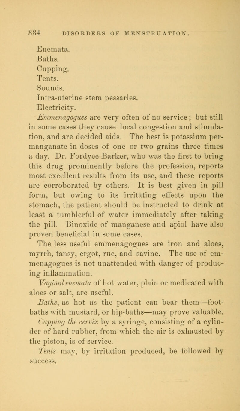 Enemata. Baths. Cupping. Tents. Sounds. Intra-uterine stem pessaries. Electricity. fflnmenagogues are very often of no service; but still in some cases they cause local congestion and stimula- tion, and are decided aids. The best is potassium per- manganate in doses of one or two grains three times a day. Dr. Fordyce Barker, who was the first to bring this drug prominently before the profession, reports most excellent results from its use, and these reports are corroborated by others. It is best given in pill form, but owing to its irritating effects upon the stomach, the patient should be instructed to drink at least a tumblerful of water immediatelv after taking the pill. Binoxide of manganese and apiol have also proven beneficial in some cases. The less useful emmenagogues are iron and aloes, myrrh, tansy, ergot, rue, and savine. The use of em- menagogues is not unattended with danger of produc- ing inflammation. Vaginal enemata of hot water, plain or medicated with aloes or salt, are useful. Baths, as hot as the patient can bear them—foot- baths with mustard, or hip-baths—may prove valuable. ('pping the cervix by a syringe, consisting of a cylin- der of hard rubber, from which the air is exhausted by the piston, is of service. Jents may, by irritation produced, be followed by success.