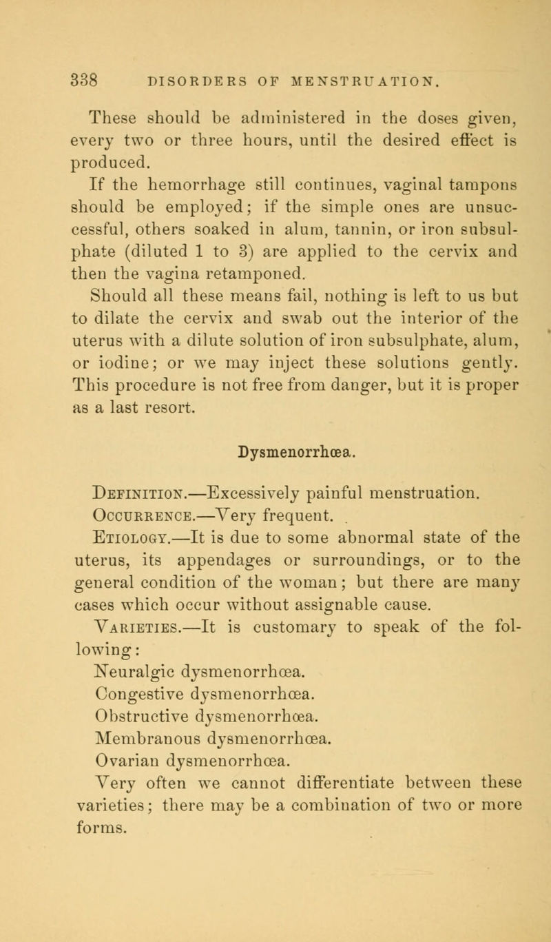 These should be administered in the doses given, every two or three hours, until the desired effect is produced. If the hemorrhage still continues, vaginal tampons should be employed; if the simple ones are unsuc- cessful, others soaked in alum, tannin, or iron subsul- phate (diluted 1 to 3) are applied to the cervix and then the vagina retamponed. Should all these means fail, nothing is left to us but to dilate the cervix and swab out the interior of the uterus with a dilute solution of iron subsulphate, alum, or iodine; or we may inject these solutions gently. This procedure is not free from danger, but it is proper as a last resort. Dysmenorrhcea. Definition.—Excessively painful menstruation. Occurrence.—Very frequent. Etiology.—It is due to some abnormal state of the uterus, its appendages or surroundings, or to the general condition of the woman; but there are many cases which occur without assignable cause. Varieties.—It is customary to speak of the fol- lowing : Neuralgic dysmenorrhcea. Congestive dysmenorrhcea. Obstructive dysmenorrhea. Membranous dysmenorrhcea. Ovarian dysmenorrhcea. Very often we cannot differentiate between these varieties; there may be a combination of two or more forms.