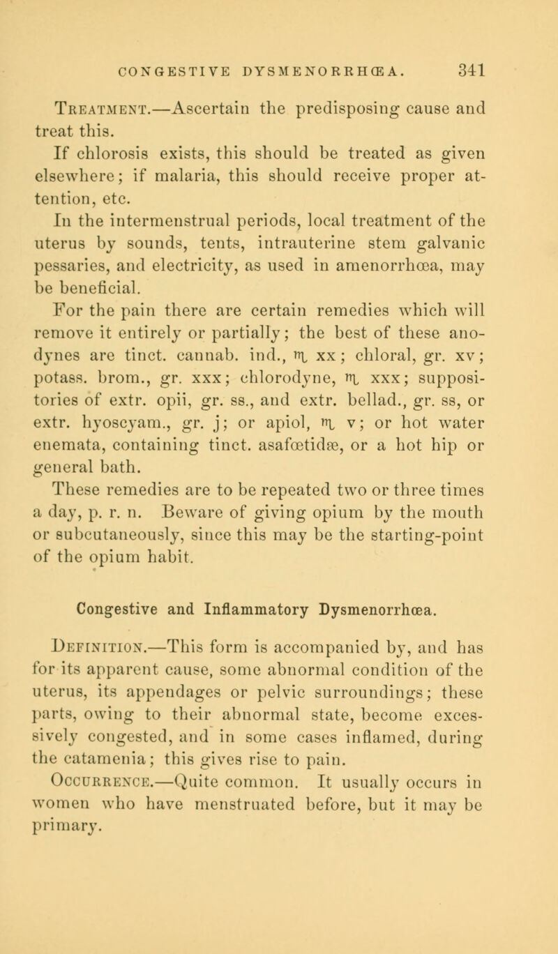 Treatment.—Ascertain the predisposing cause and treat this. If chlorosis exists, this should be treated as given elsewhere; if malaria, this should receive proper at- tention, etc. In the intermenstrual periods, local treatment of the uterus by sounds, tents, intrauterine stem galvanic pessaries, and electricity, as used in amenorrhcea, may be beneficial. For the pain there are certain remedies which will remove it entirely or partially; the best of these ano- dynes are tinct. cannab. ind., ^i xx; chloral, gr. xv; potass, brom., gr. xxx; chlorodyne, nr xxx; supposi- tories of extr. opii, gr. ss., and extr. bellad., gr. ss, or extr. hyoscyam., gr. j; or apiol, ^ v; or hot water enemata, containing tinct. asafcetidae, or a hot hip or general bath. These remedies are to be repeated two or three times a day, p. r. n. Beware of giving opium by the mouth or subcutaneously, since this may be the starting-point of the opium habit. Congestive and Inflammatory Dysmenorrhea. Definition.—This form is accompanied by, and has for its apparent cause, some abnormal condition of the uterus, its appendages or pelvic surroundings; these parts, owing to their abnormal state, become exces- sively congested, and in some cases inflamed, during the catamenia; this gives rise to pain. Occurrence.—Quite common. It usually occurs in women who have menstruated before, but it may be primary.