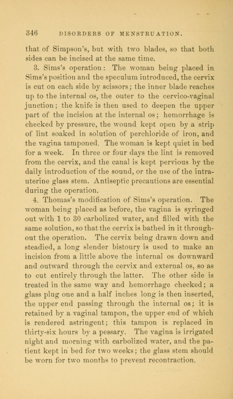 that of Simpson's, bat with two blades, so that both sides can be incised at the same time. 3. Sims's operation : The woman being placed in Sims's position and the speculum introduced, the cervix is cut on each side by scissors; the inner blade reaches up to the internal os, the outer to the cervico-vaginal junction; the knife is then used to deepen the upper part of the incision at the internal os; hemorrhage is checked by pressure, the wound kept open by a strip of lint soaked in solution of perchloride of iron, and the vagina tamponed. The woman is kept quiet in bed for a week. In three or four days the lint is removed from the cervix, and the canal is kept pervious by the dailv introduction of the sound, or the use of the intra- uterine glass stem. Antiseptic precautions are essential during the operation. ■i. Thomas's modification of Sims's operation. The woman being placed as before, the vagina is syringed out with 1 to 30 carbolized water, and filled with the same solution, so that the cervix is bathed i-n it through- out the operation. The cervix being drawn down and steadied, a long slender bistoury is used to make an incision from a little above the internal os downward and outward through the cervix and external os, so as to cut entirely through the latter. The other side is treated in the same way and hemorrhage checked: a glass plug one and a half inches long is then inserted, the upper end passing through the internal os; it is retained by a vaginal tampon, the upper end of which is rendered astringent; this tampon is replaced in thirty-six hours by a pessary. The vagina is irrigated night and morning with carbolized water, and the pa- tient kept in bed for two weeks; the glass stem should be worn for two months to prevent recontraction.