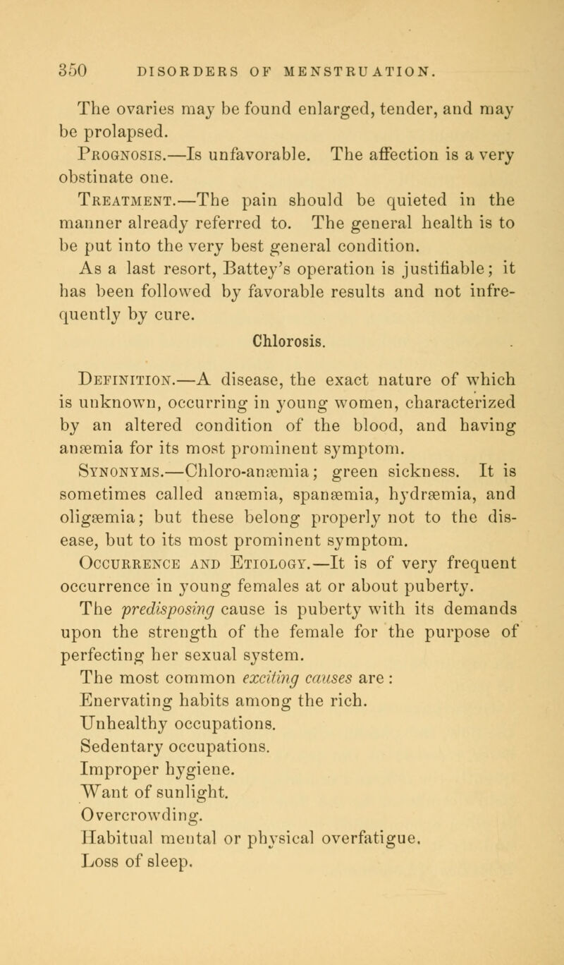 The ovaries may be found enlarged, tender, and may be prolapsed. Prognosis.—Is unfavorable. The affection is a very obstinate one. Treatment.—The pain should be quieted in the manner already referred to. The general health is to be put into the very best general condition. As a last resort, Battey's operation is justifiable; it has been followed by favorable results and not infre- quently by cure. Chlorosis. Definition.—A disease, the exact nature of which is unknown, occurring in young women, characterized by an altered condition of the blood, and having anaemia for its most prominent symptom. Synonyms.—Chloro-anremia; green sickness. It is sometimes called anaemia, spaneemia, hydremia, and oligemia; but these belong properly not to the dis- ease, but to its most prominent symptom. Occurrence and Etiology.—It is of very frequent occurrence in young females at or about puberty. The predisposing cause is puberty with its demands upon the strength of the female for the purpose of perfecting her sexual system. The most common exciting causes are : Enervating habits among the rich. Unhealthy occupations. Sedentary occupations. Improper hygiene. Want of sunlight. Overcrowding. Habitual mental or physical overfatigue. Loss of sleep.