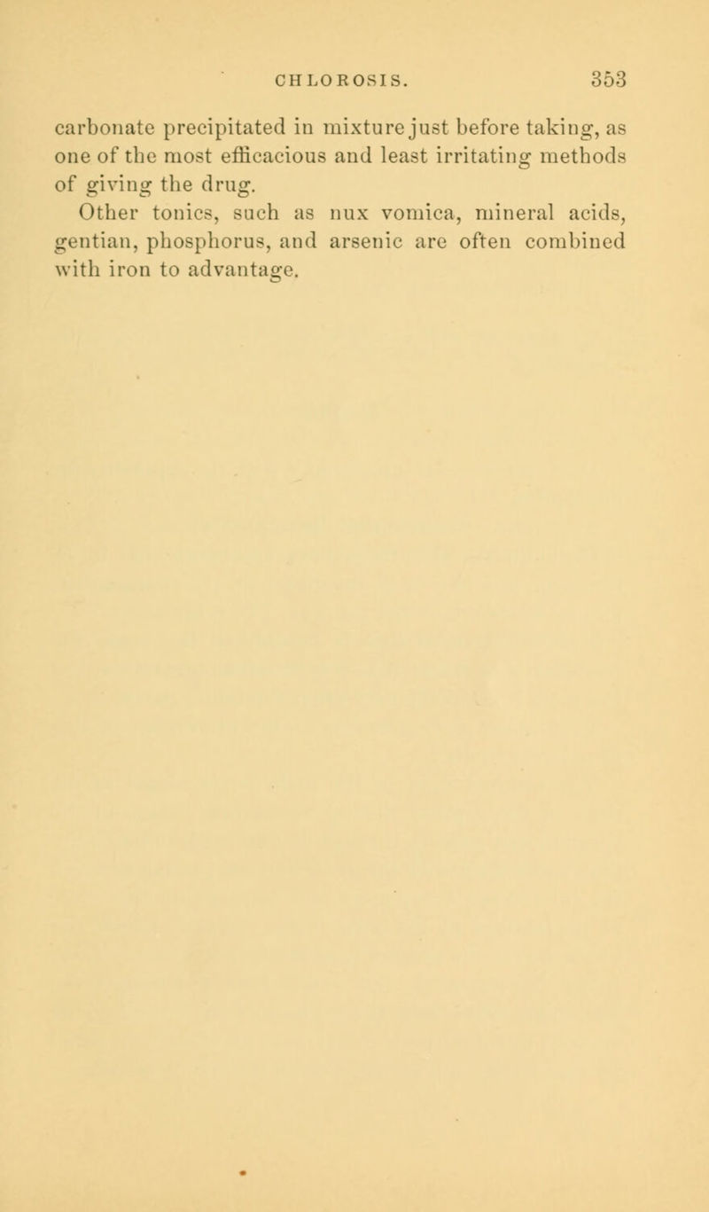carbonate precipitated in mixture just before taking, as one of tbe most efficacious and least irritating methods of giving the drug. Other tonics, such as mix vomica, mineral acids, gentian, phosphorus, and arsenic are often combined with iron to advantage.