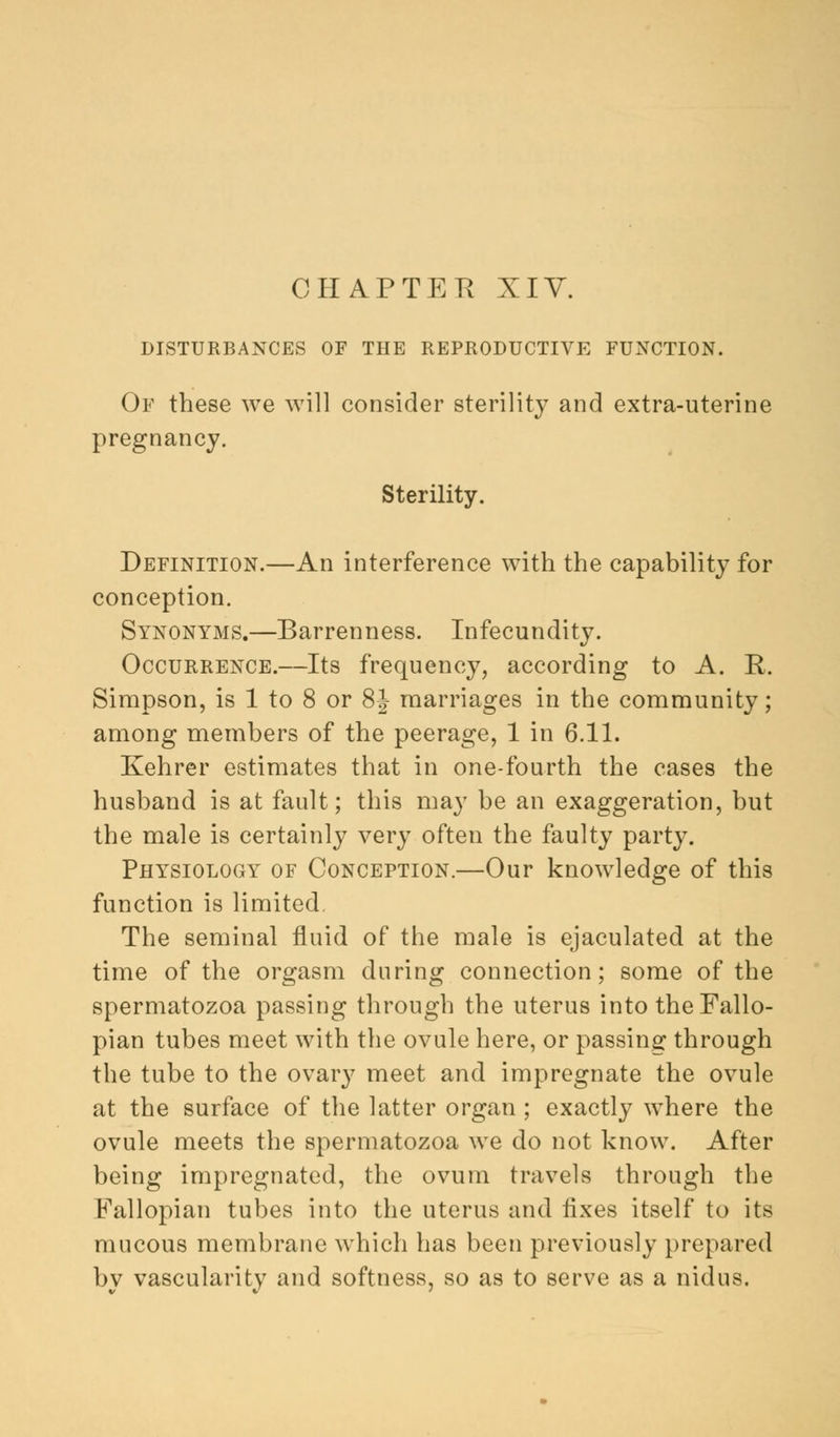 CHAPTER XIV. DISTURBANCES OF THE REPRODUCTIVE FUNCTION. Of these we will consider sterility and extra-uterine pregnancy. Sterility. Definition.—An interference with the capability for conception. Synonyms.—Barrenness. Infecundity. Occurrence.—Its frequency, according to A. R. Simpson, is 1 to 8 or 8J marriages in the community; among members of the peerage, 1 in 6.11. Kehrer estimates that in one-fourth the cases the husband is at fault; this may be an exaggeration, but the male is certainly very often the faulty party. Physiology of Conception.—Our knowledge of this function is limited. The seminal fluid of the male is ejaculated at the time of the orgasm during connection; some of the spermatozoa passing through the uterus into the Fallo- pian tubes meet with the ovule here, or passing through the tube to the ovary meet and impregnate the ovule at the surface of the latter organ ; exactly where the ovule meets the spermatozoa we do not know. After being impregnated, the ovum travels through the Fallopian tubes into the uterus and fixes itself to its mucous membrane which has been previously prepared bv vascularity and softness, so as to serve as a nidus.