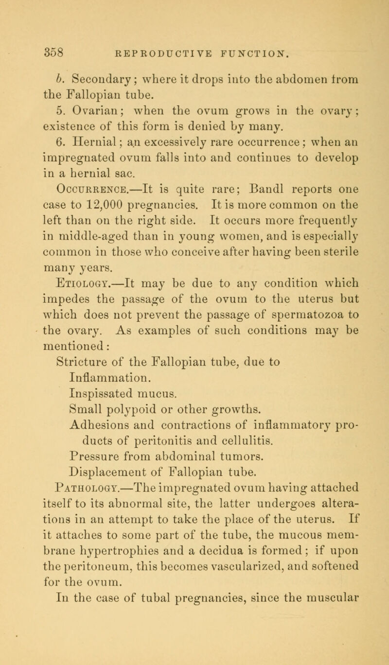 b. Secondary; where it drops into the abdomen from the Fallopian tube. 5. Ovarian; when the ovum grows in the ovary; existence of this form is denied by many. 6. Hernial; a.n excessively rare occurrence ; when an impregnated ovum falls into and continues to develop in a hernial sac. Occurrence.—It is quite rare; Bandl reports one case to 12,000 pregnancies. It is more common on the left than on the right side. It occurs more frequently in middle-aged than in young women, and is especially common in those who conceive after having been sterile many years. Etiology.—It may be due to any condition which impedes the passage of the ovum to the uterus but which does not prevent the passage of spermatozoa to the ovary. As examples of such conditions may be mentioned : Stricture of the Fallopian tube, due to Inflammation. Inspissated mucus. Small polypoid or other growths. Adhesions and contractions of inflammatory pro- ducts of peritonitis and cellulitis. Pressure from abdominal tumors. Displacement of Fallopian tube. Pathology.—The impregnated ovum having attached itself to its abnormal site, the latter undergoes altera- tions in an attempt to take the place of the uterus. If it attaches to some part of the tube, the mucous mem- brane hypertrophies and a decidua is formed; if upon the peritoneum, this becomes vascularized, and softened for the ovum. In the case of tubal pregnancies, since the muscular